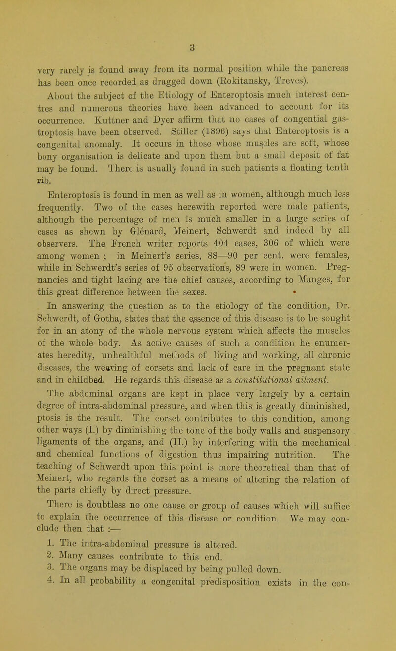 very rarely is found away from its normal position while the pancreas has been once recorded as dragged down (Kokitansky, Treves). About the subject of the Etiology of Enteroptosis much interest cen- tres and numerous theories have been advanced to account for its occurrence. Kuttner and Dyer affirm that no cases of congential gas- troptosis have been observed. Stiller (1890) says that Enteroptosis is a congenital anomaly. It occurs in those whose muscles are soft, whose bony organisation is delicate and upon them but a small deposit of fat may be found, flliere is usually found in such patients a floating tenth rib. Enteroptosis is found in men as well as in women, although much less frequently. Two of the cases herewith reported were male patients, although the percentage of men is much smaller in a large series of cases as shewn by Glenard, Meinert, Schwerdt and indeed by all observers. The French writer reports 404 cases, 306 of which were among women ; in Meinert’s series, 88—90 per cent, were females, while in Schwerdt’s series of 95 observations, 89 were in women. Preg- nancies and tight lacing are the chief causes, according to Manges, for this great difference between the sexes. In answering the question as to the etiology of the condition, Dr. Schwerdt, of Gotha, states that the essence of this disease is to be sought for in an atony of the whole nervous system which affects the muscles of the whole body. As active causes of such a condition he enumer- ates heredity, unhealthful methods of living and working, all chronic diseases, the wearing of corsets and lack of care in the pregnant state and in childbed He regards this disease as a constitutional ailment. The abdominal organs are kept in place very largely by a certain degree of intra-abdominal pressure, and when this is greatly diminished, ptosis is the result. The corset contributes to this condition, among other ways (I.) by diminishing the tone of the body walls and suspensory ligaments of the organs, and (II.) by interfering with the mechanical and chemical functions of digestion thus impairing nutrition. The teaching of Schwerdt upon this point is more theoretical than that of Meinert, who regards the corset as a means of altering the. relation of the parts chiefly by direct pressure. There is doubtless no one cause or group of causes which will suffice to explain the occurrence of this disease or condition. We may con- clude then that :— 1. The intra-abdominal pressure is altered. 2. Many causes contribute to this end. 3. The organs may be displaced by being pulled down. 4. In all probability a congenital predisposition exists in the con-