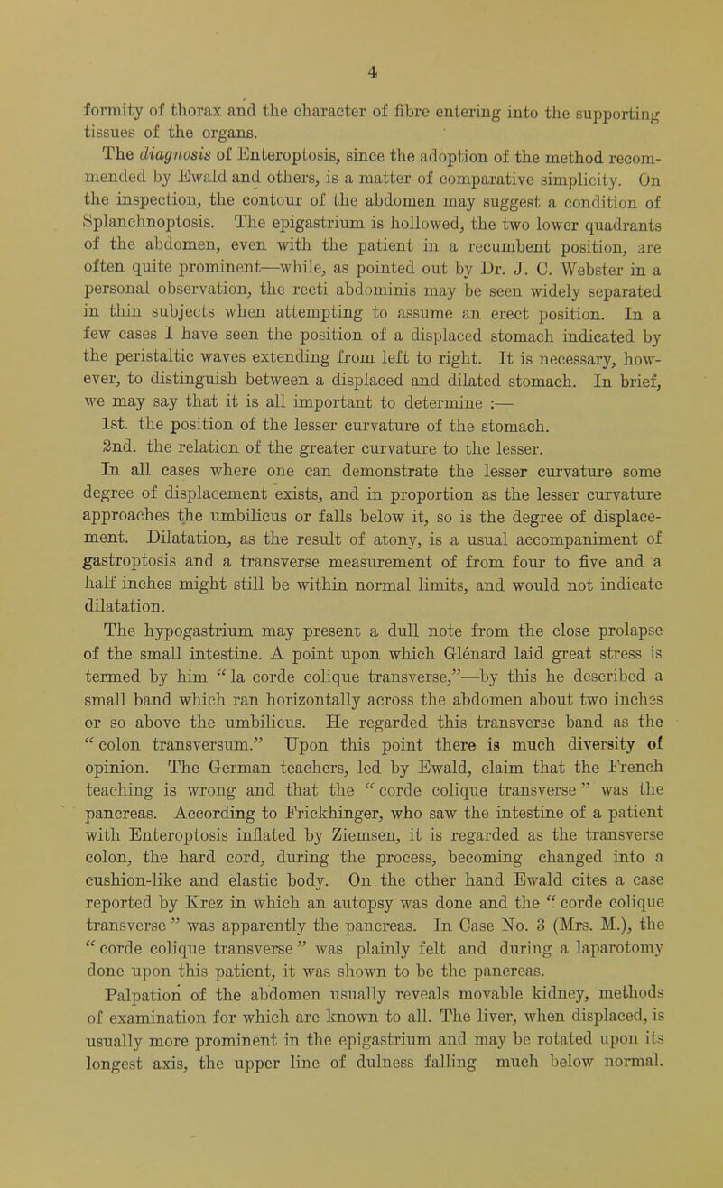 formity of thorax and the character of fibre entering into the supporting tissues of the organs. The diagnosis of Enteroptosis, since the adoption of the method recom- mended by Ewald and others, is a matter of comparative simplicity. On the inspection, the contour of the abdomen may suggest a condition of Splanchnoptosis. The epigastrium is hollowed, the two lower quadrants of the abdomen, even with the patient in a recumbent position, are often quite prominent—while, as pointed out by Dr. J. C. Webster in a personal observation, the recti abdominis may be seen widely separated in thin subjects when attempting to assume an erect position. In a few cases I have seen the position of a displaced stomach indicated by the peristaltic waves extending from left to right. It is necessary, how- ever, to distinguish between a displaced and dilated stomach. In brief, we may say that it is all important to determine :— 1st. the position of the lesser curvature of the stomach. 2nd. the relation of the greater curvature to the lesser. In all cases where one can demonstrate the lesser curvature some degree of displacement exists, and in proportion as the lesser curvature approaches the umbilicus or falls below it, so is the degree of displace- ment. Dilatation, as the result of atony, is a usual accompaniment of gastroptosis and a transverse measurement of from four to five and a half inches might still be within normal limits, and would not indicate dilatation. The hypogastrium may present a dull note from the close prolapse of the small intestine. A point upon which Glenard laid great stress is termed by him “ la corde colique transverse,”—by this he described a small band which ran horizontally across the abdomen about two inches or so above the umbilicus. He regarded this transverse band as the “ colon transversum.” Upon this point there is much diversity of opinion. The German teachers, led by Ewald, claim that the French teaching is wrong and that the “ corde colique transverse ” was the pancreas. According to Frickhinger, who saw the intestine of a patient with Enteroptosis inflated by Ziemsen, it is regarded as the transverse colon, the hard cord, during the process, becoming changed into a cushion-like and elastic body. On the other hand Ewald cites a case reported by Krez in which an autopsy was done and the “ corde colique transverse ” was apparently the pancreas. In Case No. 3 (Mrs. M.), the “ corde colique transverse ” was plainly felt and during a laparotomy done upon this patient, it was shown to be the pancreas. Palpation of the abdomen usually reveals movable kidney, methods of examination for which are known to all. The liver, when displaced, is usually more prominent in the epigastrium and may be rotated upon its longest axis, the upper line of dulness falling much below normal.