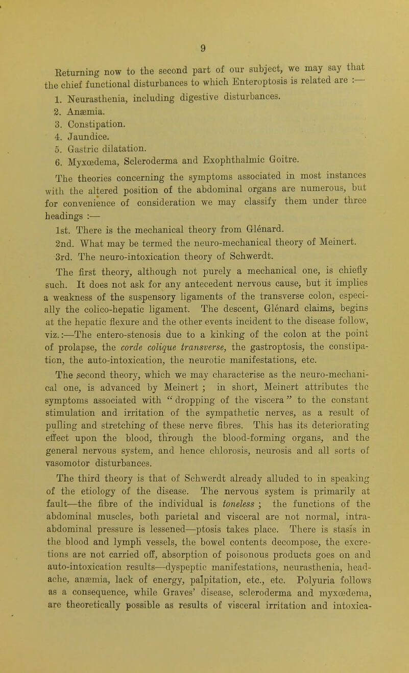 Returning now to the second part of our subject, we may say that the chief functional disturbances to which Enteroptosis is related are 1. Neurasthenia, including digestive disturbances. 2. Anaemia. 3. Constipation. 4. Jaundice. 5. Gastric dilatation. 6. Myxcedema, Scleroderma and Exophthalmic Goitre. The theories concerning the symptoms associated in most instances with the altered position of the abdominal organs are numerous, but for convenience of consideration we may classify them under three headings :— 1st. There is the mechanical theory from Glenard. 2nd. What may be termed the neuro-mechanical theory of Meinert. 3rd. The neuro-intoxication theory of Schwerdt. The first theory, although not purely a mechanical one, is chiefly such. It does not ask for any antecedent nervous cause, but it implies a weakness of the suspensory ligaments of the transverse colon, especi- ally the colico-hepatic ligament. The descent, Glenard claims, begins at the hepatic flexure and the other events incident to the disease follow, viz.:—The entero-stenosis due to a kinking of the colon at the point of prolapse, the corde colique transverse, the gastroptosis, the constipa- tion, the auto-intoxication, the neurotic manifestations, etc. The .second theory, which we may characterise as the neuro-mechani- cal one, is advanced by Meinert ; in short, Meinert attributes the symptoms associated with “ dropping of the viscera ” to the constant stimulation and irritation of the sympathetic nerves, as a result of pulling and stretching of these nerve fibres. This has its deteriorating effect upon the blood, through the blood-forming organs, and the general nervous system, and hence chlorosis, neurosis and all sorts of vasomotor disturbances. The third theory is that of Schwerdt already alluded to in speaking of the etiology of the disease. The nervous system is primarily at fault—the fibre of the individual is toneless ; the functions of the abdominal muscles, both parietal and visceral are not normal, intra- abdominal pressure is lessened—ptosis takes place. There is stasis in the blood and lymph vessels, the bowel contents decompose, the excre- tions are not carried off, absorption of poisonous products goes on and auto-intoxication results—dyspeptic manifestations, neurasthenia, head- ache, anaemia, lack of energy, palpitation, etc., etc. Polyuria follows as a consequence, while Graves’ disease, scleroderma and myxcedema, are theoretically possible as results of visceral irritation and intoxica-