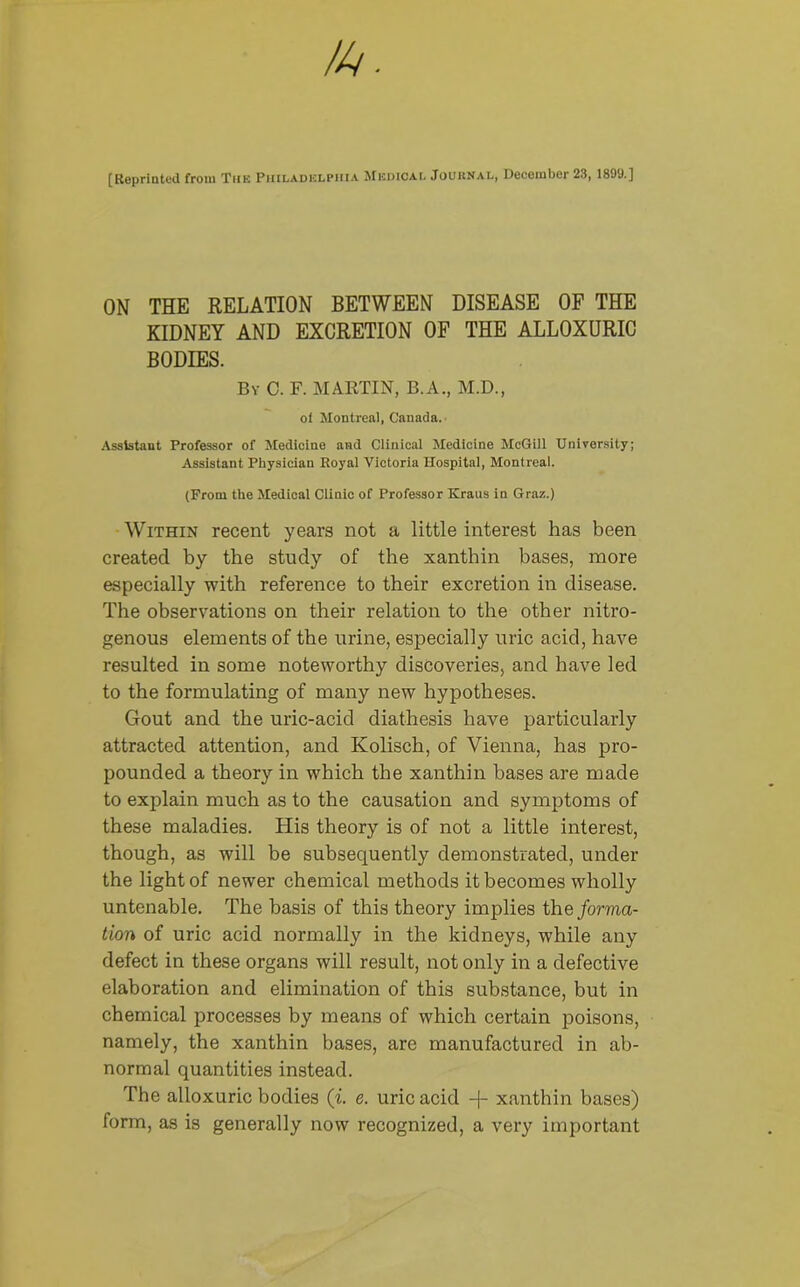 [Reprinted from The Philadelphia Medical Journal, December 23, 1899.] ON THE RELATION BETWEEN DISEASE OF THE KIDNEY AND EXCRETION OF THE ALLOXURIC BODIES. By 0. F. MARTIN, B.A., M.D., of Montreal, Canada. Assistant Professor of Medicine and Clinical Medicine McGill University; Assistant Physician Royal Victoria Hospital, Montreal. (From the Medical Clinic of Professor Kraus in Graz.) Within recent years not a little interest has been created by the study of the xanthin bases, more especially with reference to their excretion in disease. The observations on their relation to the other nitro- genous elements of the urine, especially uric acid, have resulted in some noteworthy discoveries, and have led to the formulating of many new hypotheses. Gout and the uric-acid diathesis have particularly attracted attention, and Kolisch, of Vienna, has pro- pounded a theory in which the xanthin bases are made to explain much as to the causation and symptoms of these maladies. His theory is of not a little interest, though, as will be subsequently demonstrated, under the light of newer chemical methods it becomes wholly untenable. The basis of this theory implies the forma- tion of uric acid normally in the kidneys, while any defect in these organs will result, not only in a defective elaboration and elimination of this substance, but in chemical processes by means of which certain poisons, namely, the xanthin bases, are manufactured in ab- normal quantities instead. The alloxuric bodies (i. e. uric acid -)- xanthin bases) form, as is generally now recognized, a very important