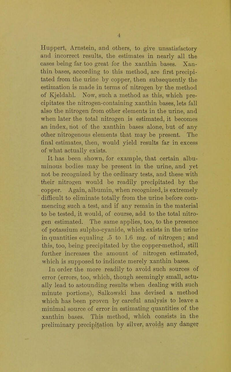 Huppert, Arnstein, and others, to give unsatisfactory and incorrect results, the estimates in nearly all the cases being far too great for the xanthin bases. Xan- thin bases, according to this method, are first precipi- tated from the urine by copper, then subsequently the estimation is made in terms of nitrogen by the method of Kjeldahl. Now, such a method as this, which pre- cipitates the nitrogen-containing xanthin bases, lets fall also the nitrogen from other elements in the urine, and when later the total nitrogen is estimated, it becomes an index, not of the xanthin bases alone, but of any other nitrogenous elements that may be present. The final estimates, then, would yield results far in excess of what actually exists. It has been shown, for example, that certain albu- minous bodies may be present in the urine, and yet not be recognized by the ordinary tests, and these wfith their nitrogen would be readily precipitated by the copper. Again, albumin, when recognized, is extremely difficult to eliminate totally from the urine before com- mencing such a test, and if any remain in the material to be tested, it would, of course, add to the total nitro- gen estimated. The same applies, too, to the presence of potassium sulpho-cyanide, which exists in the urine in quantities equaling .5 to 1.6 mg. of nitrogen; and this, too, being precipitated by the copper-method, still further increases the amount of nitrogen estimated, which is supposed to indicate merely xanthin bases. In order the more readily to avoid such sources of error (errors, too, which, though seemingly small, actu* ally lead to astounding results when dealing with such minute portions), Salkowski has devised a method which has been proven by careful analysis to leave a minimal source of error in estimating quantities of tbe xanthin bases. This method, which consists in the preliminary precipitation by silver, avoids any danger