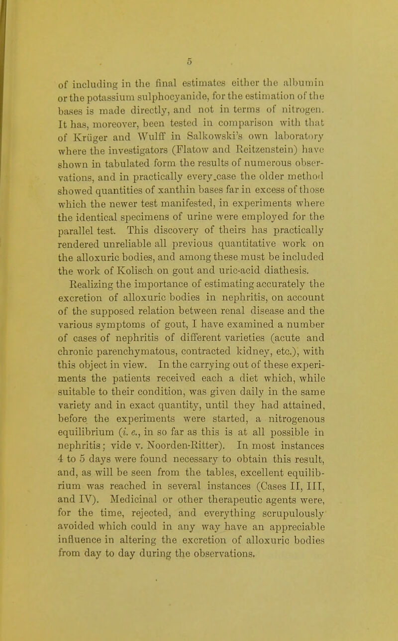 of including in the final estimates either the albumin or the potassium sulphocyanide, for the estimation of the bases is made directly, and not in terms of nitrogen. It has, moreover, been tested in comparison with that of Kriiger and Wulff in Salkowski’s own laboratory where the investigators (Flatow and Reitzenstein) have shown in tabulated form the results of numerous obser- vations, and in practically every .case the older method showed quantities of xanthin bases far in excess of those which the newer test manifested, in experiments where the identical specimens of urine were employed for the parallel test. This discovery of theirs has practically rendered unreliable all previous quantitative work on the alloxuric bodies, and among these must be included the work of Ivolisch on gout and uric-acid diathesis. Realizing the importance of estimating accurately the excretion of alloxuric bodies in nephritis, on account of the supposed relation between renal disease and the various symptoms of gout, I have examined a number of cases of nephritis of different varieties (acute and chronic parenchymatous, contracted kidney, etc.), with this object in view. In the carrying out of these experi- ments the patients received each a diet which, while suitable to their condition, was given daily in the same variety and in exact quantity, until they had attained, before the experiments were started, a nitrogenous equilibrium (%. e., in so far as this is at all possible in nephritis; vide v. Noorden-Ritter). In most instances 4 to 5 days were found necessary to obtain this result, and, as will be seen from the tables, excellent equilib- rium was reached in several instances (Cases II, III, and IV). Medicinal or other therapeutic agents were, for the time, rejected, and everything scrupulously avoided which could in any way have an appreciable influence in altering the excretion of alloxuric bodies from day to day during the observations.