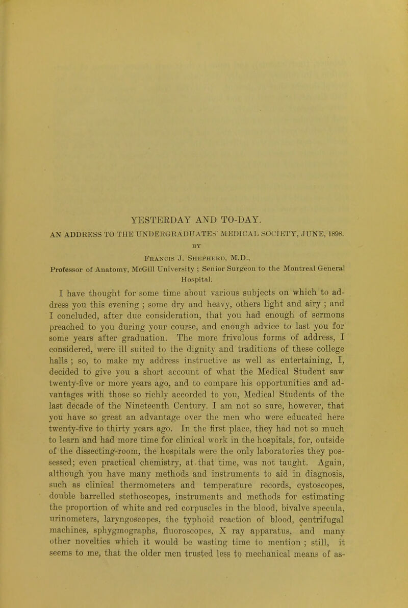 AN ADDRESS TO THE UNDERGRADUATES' MEDICAL SOCIETY, JUNE, 1898. BY Francis J. Shepherd, M.D., Professor of Anatomy, McGill University ; Senior Surgeon to the Montreal General Hospital. I have thought, for some time about various subjects on which to ad- dress you this evening ; some dry and heavy, others light and airy ; and I concluded, after due consideration, that you had enough of sermons preached to you during your course, and enough advice to last you for some years after graduation. The more frivolous forms of address, I considered, were ill suited to the dignity and traditions of these college halls ; so, to make my address instructive as well as entertaining, I, decided to give you a short account of what the Medical Student saw twenty-five or more years ago, and to compare his opportunities and ad- vantages with those so richly accorded to you. Medical Students of the last decade of the Nineteenth Century. I am not so sure, however, that you have so great an advantage over the men who were educated here twenty-five to thirty years ago. In the first place, they had not so much to learn and had more time for clinical work in the hospitals, for, outside of the dissecting-room, the hospitals were the only laboratories they pos- sessed; even practical chemistry, at that time, was not taught. Again, although you have many methods and instruments to aid in diagnosis, such as clinical thermometers and temperature records, cystoscopes, double barrelled stethoscopes, instruments and methods for estimating the proportion of white and red corpuscles in the blood, bivalve specula, urinometers, laryngoscopes, the typhoid reaction of blood, centrifugal machines, sphygmographs, fiuoroscopes, X ray apparatus, and many other novelties which it would be wasting time to mention ; still, it seems to me, that the older men trusted less to mechanical means of as-