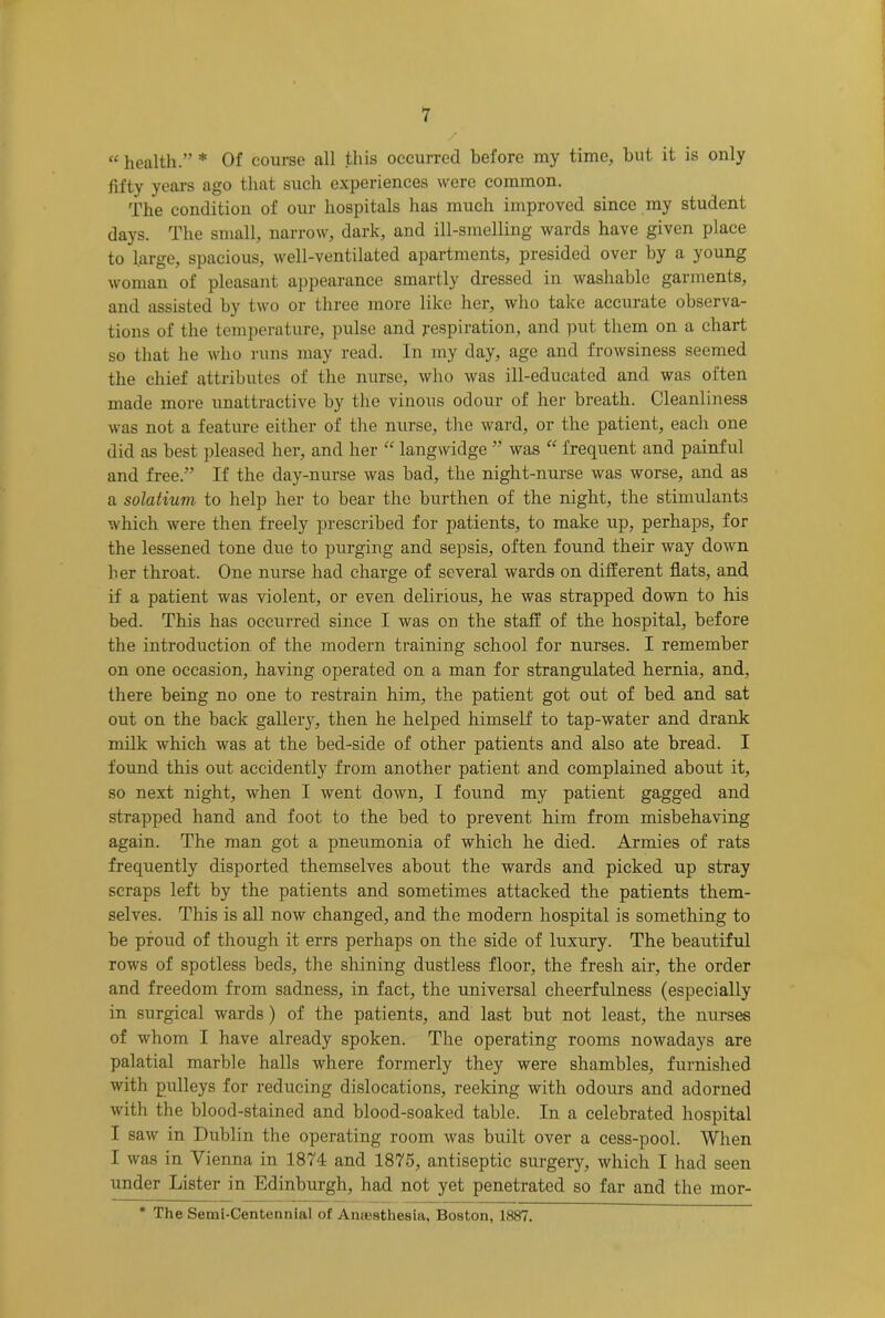 “ health.” * Of course all this occurred before my time, hut it is only fifty years ago that such experiences were common. The condition of our hospitals has much improved since my student days. The small, narrow, dark, and ill-smelling wards have given place to large, spacious, well-ventilated apartments, presided over by a young woman of pleasant appearance smartly dressed in washable garments, and assisted by two or three more like her, who take accurate observa- tions of the temperature, pulse and respiration, and put them on a chart so that he who runs may read. In my day, age and frowsiness seemed the chief attributes of the nurse, who was ill-educated and was often made more unattractive by the vinous odour of her breath. Cleanliness was not a feature either of the nurse, the ward, or the patient, each one did as best pleased her, and her “ langwidge ” was “ frequent and painful and free.” If the day-nurse was bad, the night-nurse was worse, and as a solatium to help her to bear the burthen of the night, the stimulants which were then freely prescribed for patients, to make up, perhaps, for the lessened tone due to purging and sepsis, often found their way down her throat. One nurse had charge of several wards on different fiats, and if a patient was violent, or even delirious, he was strapped down to his bed. This has occurred since I was on the staff of the hospital, before the introduction of the modern training school for nurses. I remember on one occasion, having operated on a man for strangulated hernia, and, there being no one to restrain him, the patient got out of bed and sat out on the back gallery, then he helped himself to tap-water and drank milk which was at the bed-side of other patients and also ate bread. I found this out accidently from another patient and complained about it, so next night, when I went down, I found my patient gagged and strapped hand and foot to the bed to prevent him from misbehaving again. The man got a pneumonia of which he died. Armies of rats frequently disported themselves about the wards and picked up stray scraps left by the patients and sometimes attacked the patients them- selves. This is all now changed, and the modern hospital is something to be proud of though it errs perhaps on the side of luxury. The beautiful rows of spotless beds, the shining dustless floor, the fresh air, the order and freedom from sadness, in fact, the universal cheerfulness (especially in surgical wards) of the patients, and last but not least, the nurses of whom I have already spoken. The operating rooms nowadays are palatial marble halls where formerly they were shambles, furnished with pulleys for reducing dislocations, reeking with odours and adorned with the blood-stained and blood-soaked table. In a celebrated hospital I saw in Dublin the operating room was built over a cess-pool. When I was in Vienna in 1874 and 1875, antiseptic surgery, which I had seen under Lister in Edinburgh, had not yet penetrated so far and the mor- * The Semi-Centennial of Anassthesia, Boston, 1887.