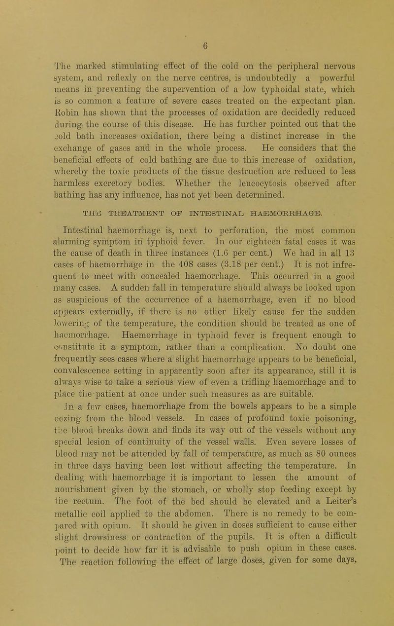 G The marked stimidating effect of the cold on the peripheral nervous system, and reflexly on the nerve centres, is undoubtedly a powerful means in preventing the supervention of a low typhoidal state, which is so common a fealui'e of severe cases treated on the expectant plan. Kohin has shown that the processes of oxidation are decidedly reduced tluring the course of this disease. He has further pointed out that the jold bath increases oxidation, there being a distinct increase in the exchange of gases and in the whole process. He considers that the beneficial effects of cold bathing are due to this increase of oxidation, whereby the toxic products of the tissue destruction are reduced to less harmless excretory bodies. Whether the leucoeytosis observed after bathing has any influence, has not yet been determined. Tlfii: TitBATMENT QF liNTBSTlNAL HAEMORRHAGE. Intestinal haemorrhage is, next to perforation, the most common alarming symptom in typhoid fever. In our eighteen fatal cases it was the cause of death in three instances (l.G per cent.) We had in all 13 cases of haemorrhage in the 408 cases (3.18 per cent.) It is not infre- quent to meet with concealed haemorrhage. This occurred in a good many cases. A sudden fall in temperature should always be looked upon as srispicious of the occurrence of a haemorrhage, even if no blood appears externally, if there is no other likely cause for the sudden lowering of the temperature, the condition should be treated as one of haemorrhage. Haemorrhage in typhoid fever is frequent enough to constitute it a symptom, rather than a complication. No doubt one frequently sees cases where a slight haemorrhage appears to be beneficial, convalescence setting in apparently soon after its appearance, still it is always wise to take a serious view of even a trifling haemorrhage and to place tiie patient at once under such measures as are suitable. In a few cases, haemorrhage from the bowels appears to be a simple oozing from the blood vessels. In cases of profound toxic poisoning, t;.‘c blood breaks down and finds its way out of the vessels without any special lesion of continuity of the vessel walls. Even severe losses of blood ]uay not be attended by fall of temperature, as much as 80 ounces in tliree days having been lost without affecting the temperature. In dealing with haemorrhage it is important to lessen the amount of nourishment given by the stomach, or wholly stop feeding except by iiie rectum. The foot of the bed should be elevated and a Letter’s metallic coil applied to the abdomen. There is no remedy to be com- l)ared with opium. It should be given in doses sufficient to cause either slight drowsiness or contraction of the pupils. It is often a difficult point to decide how far it is advisable to push opium in these cases. The reaction following the effect of large doses, given for some days.