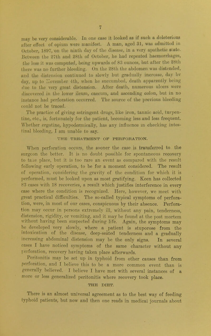 may be very considerable. In one case it looked as if such a deleterious after effect of opium were manifest. A man, aged 31, was admitted in October, 1897, on the ninth day of tlie disease, in a very apathetic slate, between the 27th and 28th of October, he had repeated haemorrhages, tlie loss it was computed, being upw'ards of 83 ounces, but after the 28th there was no further bleeding. On the 28th tlie abdomen was distended, and the distension continued to slowly but gradually increase, day bv day, up to ITovember 4th, when he succumbed, death apparently being due to the very great distension. After death, numerous ulcers were discovered in the lower ileum, caecum, and ascending colon, but in no instance had perforation occurred. The source of the previous bleeding could not be traced. The practice of giving astringent drugs, like iron, tannic acid, turpen- tine, etc., is, fortunately for the patient, becoming less and less frequent. Whether ergotine, hypodermically, has any influence in checking intes- tinal bleeding, I am unable to say. 'I'HE TREIATIM'ENT OP PERFORATION. When perforation occurs, the sooner the case is transferred to the surgeon the better. It is no doubt possible for spontaneous recovery to taAe place, but it is too rare an event as compared with the result following early operation, to be for a moment considered. The result of operation, considering tlie gravity of the condition for which it is performed, must be looked upon as most gratifying. Keen has collected 83 cases with 18 recoveries, a result which justifies interference in every case where the condition is recognized. Here, however, we meet with great practical difficulties. The so-called typical symptoms of perfora- tion, were, in most of our eases, conspicuous by their absence. Perfora- tion may occur in persons extremely ill, without any pain, tenderness, distension, rigidity, or vomiting, and it may be found at the post mortem without having been suspected during life. Again, the symptoms may be developed very slowly, where a patient is stuporose from the intoxication of the disease, deep-seated tenderness and a gradually increasing abdominal distension may be the only signs. In several cases I have noticed symptoms of the same character without any y erforation, recoveiy having taken place afterwards. Peritonitis may be set up in typhoid from other causes than from perforation, and I believe this to be a more common event than is generally believed. I believe I have met with several instances of a more or less generalized peritonitis where recovery took place. TOEIB DIET. There is an almost universal agreement as to the best way of feeding typhoid patients, but now and then one reads in medical journals about