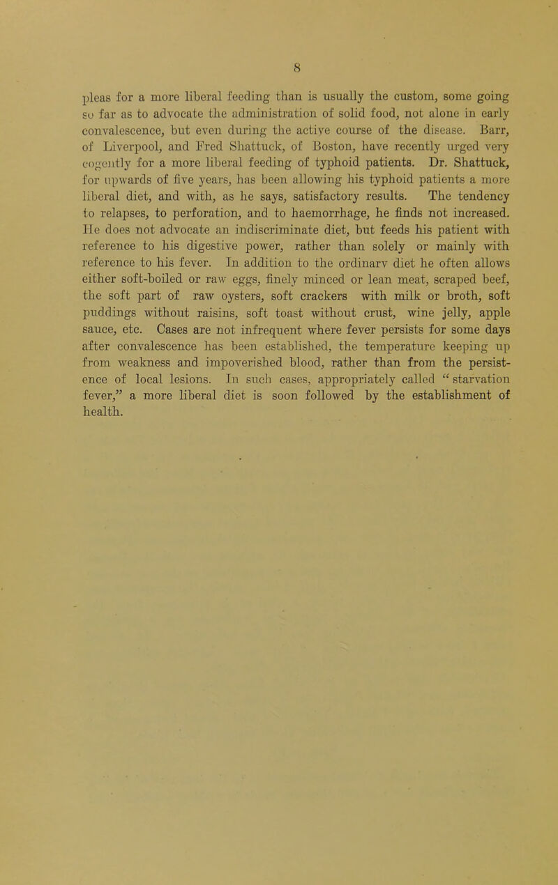 pleas for a more liberal feeding than is usually the custom, some going so far as to advocate the administration of solid food, not alone in early convalescence, but even during the active course of the disease. Barr, of Liverpool, and Fred Shattuck, of Boston, have recently urged very cogcjitly for a more liberal feeding of typhoid patients. Dr. Shattuck, for upwards of five years, has been allowing his typhoid patients a more liberal diet, and with, as he says, satisfactory results. The tendency to relapses, to perforation, and to haemorrhage, he finds not increased. He does not advocate an indiscriminate diet, but feeds his patient with reference to his digestive power, rather than solely or mainly with reference to his fever. In addition to the ordinarv diet he often allows either soft-boiled or raw eggs, finely minced or lean meat, scraped beef, the soft part of raw oysters, soft crackers with milk or broth, soft puddings without raisins, soft toast without crust, wine jelly, apple sauce, etc. Cases are not infrequent where fever persists for some days after convalescence has been established, the temperature keeping up from weakness and impoverished blood, rather than from the persist- ence of local lesions. In such cases, appropriately called “ starvation fever,” a more liberal diet is soon followed by the establishment of health.