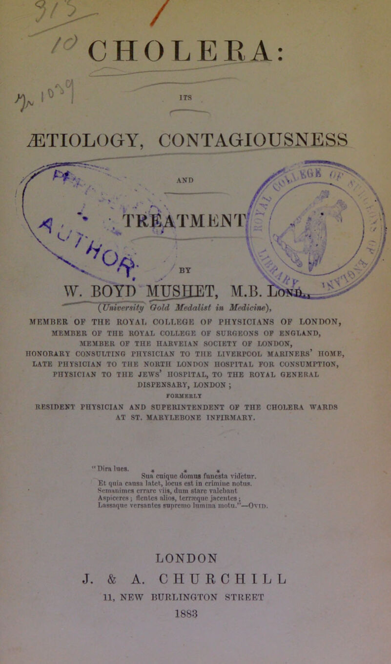 / 10 CHOLERA: AETIOLOGY, CONTAGIOUSNESS MEMBER OP THE ROYAL COLLEGE OP PHYSICIANS OF LONDON, MEMBER OF THE ROYAL COLLEGE OF SURGEONS OF ENGLAND, MEMBER OF THE IIARVEIAN SOCIETY OF LONDON, HONORARY CONSULTING PHYSICIAN TO THE LIVERPOOL MARINERS’ HOME, LATE PHYSICIAN TO THE NORTH LONDON HOSPITAL FOR CONSUMPTION, PHYSICIAN TO THE JEM'S* HOSPITAL, TO THE ROYAL GENERAL DISPENSARY, LONDON ; FORMKKLY RESIDENT PHYSICIAN AND SUPERINTENDENT OF THE CHOLERA WARDS AT ST. MARYLEBONE INFIRMARY. “ Dira lues. , , » Sim cuiqnc domns fullest a videtnr. Et quia causa latct, locus est in crimine notus. Senmnimcs errarc viis, ilum stare valclmnt Aspiceres ; dentes alios, terncqne jacentes; Lassaqne versantes supremo lumina motu.”—Ovtn. LONDON J. & A. CHURCHILL 11, NEW BURLINGTON STREET 1883