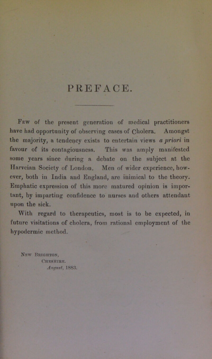 PREFACE. Few of the present generation of medical practitioners have had opportunity of observing cases of Cholera. Amongst the majority, a tendency exists to entertain views a priori in favour of its contagiousness. This was amply manifested some years since during a debate on the subject at the Harveiau Society of London. Men of wider experience, how- ever, both in India and England, are inimical to the theory. Emphatic expression of this more matured opinion is impor- tant, by imparting confidence to nurses and others attendant upon the sick. With regard to therapeutics, most is to be expected, in future visitations of cholera, from rational employment of the hypodermic method. Nf.w Brighton, Chkshirk. August, 1883.