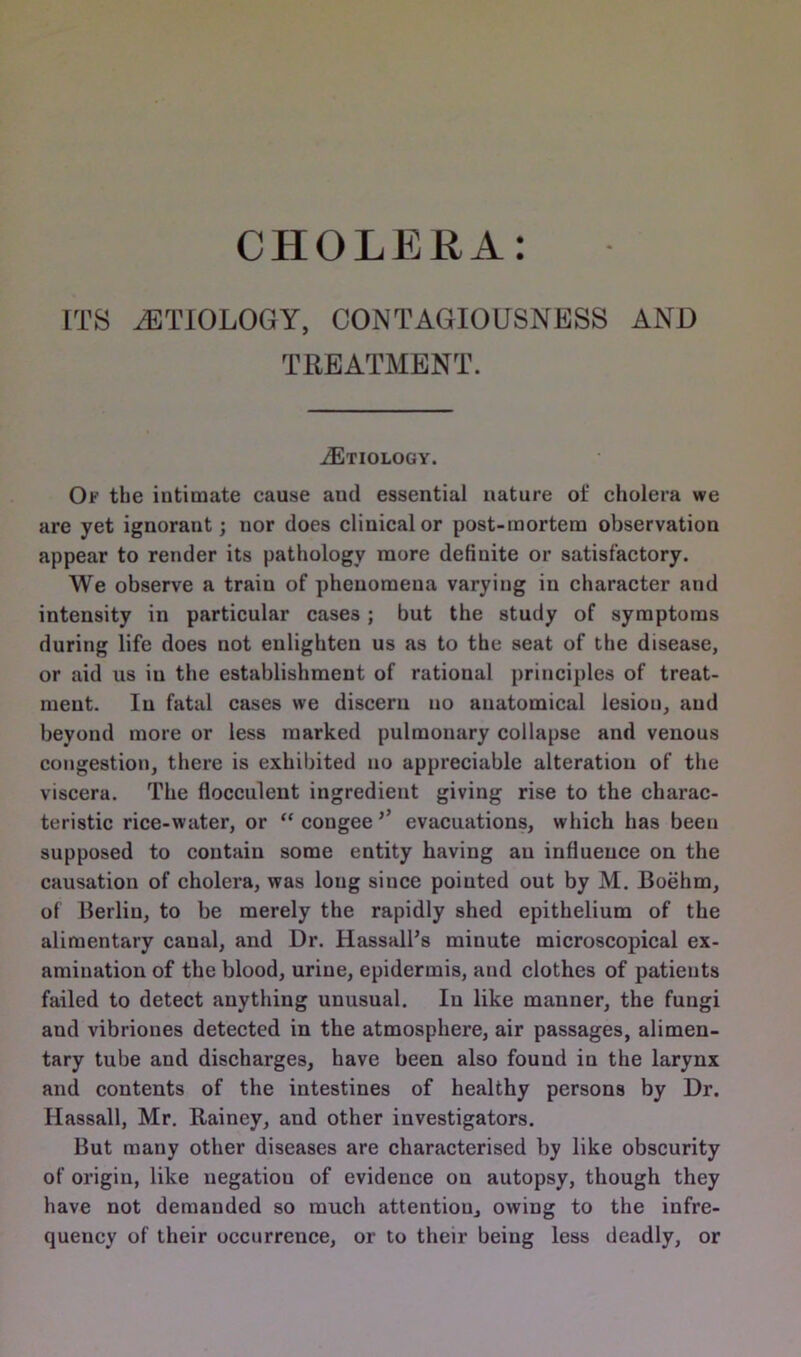 CHOLERA: ITS ^ETIOLOGY, CONTAGIOUSNESS AND TREATMENT. ^Etiology. Of tbe intimate cause aud essential nature of cholera we are yet ignoraut; nor does clinical or post-mortem observation appear to render its pathology more definite or satisfactory. We observe a traiu of phenomena varying in character and intensity in particular cases; but the study of symptoms during life does not enlighten us as to the seat of the disease, or aid us in the establishment of rational principles of treat- ment. In fatal cases we discern no anatomical lesion, aud beyond more or less marked pulmonary collapse and venous congestion, there is exhibited no appreciable alteration of the viscera. The flocculent ingredient giving rise to the charac- teristic rice-water, or “congee5’ evacuations, which has been supposed to contain some entity having an influence on the causation of cholera, was long siuce pointed out by M. Boehm, of Berlin, to be merely the rapidly shed epithelium of the alimentary canal, and Dr. Hassall’s minute microscopical ex- amination of the blood, urine, epidermis, and clothes of patients failed to detect anything unusual. In like manner, the fungi aud vibriones detected in the atmosphere, air passages, alimen- tary tube aud discharges, have been also found in the larynx and contents of the intestines of healthy persons by Dr. Hassall, Mr. Rainey, and other investigators. But many other diseases are characterised by like obscurity of origin, like negation of evidence on autopsy, though they have not demanded so much attention, owing to the infre- quency of their occurrence, or to their being less deadly, or