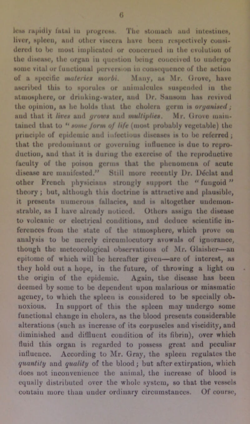 () hr** rapidly laiiti in progress. Tlic «»to much ami intestines, liver, spleen, ami otiier viaccra have been respectively couni. dercd to be most implicated or concerned in the evolution of the disease, the organ iu question beinn conceived to undergo aome vital or fuuctioual pcrvcmiou iu couaequenoe of the action of a specific mat tries morhi. Many, ua Mr. Grove, have uacribcd thia to sporules or auimulcules suspended in tlic atmosphere, or driuking-wuter, and Dr. Shuhoiu lina revived tlie opinion, n» lie holds that the cholera germ ia organised; nud that it lives ami grows and multiplies. Mr. drove main* tamed that to “ some Jorm of life (most probably vegetable) the principle of epidemic and infectious disease* ia to be referred ; that the predominant or governing influence ia due to repro- duction, and that it is during the exercise of the reproductive faculty of the poison germs that the phcuouicna of acute disease are mnuifested.” 8till more recently Dr. l)£clat and other Frcuch physicians strongly support the “ fungoid ** theory ; but, although this doctrine is attractive and plausible, it presents numerous fallacies, nud is altogether uudemon- strablc, as 1 have already noticed. Others assign the disease to volcanic or electrical conditions, nud deduce scientific in- ferences from the state of the atmosphere, which prove on analysis to be merely circumlocutory avowals of ignorance, though the meteorological observations of Mr. dlaishcr—an epitome of which will be hereafter given—arc of interest, as they hold out a hope, in the future, of throwing a light ou the origin of the epidemic. Again, the disease has becu deemed by sonic to be dependent upon malarious or miasmatic agency, to which the spleen is considered to be specially ob- noxious. In support of this the spleen may uudergo some functional cliauge in cholera, as the blood presents considerable alterations (such as increase of its corpuscles and viscidity, and diminished and difllucnt condition of its fibrin), over which fluid this organ is regarded to possess great and peculiar influence. According to Mr. Gray, the spleen regulates the quantity and quality of the blood; but after extirpation, which does not inconvenience the animal, the increase of blood is equally distributed over the whole system, so that the vessels contain more than under ordinary circumstances. Of course,