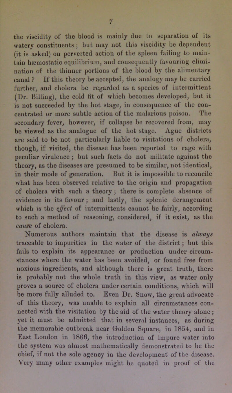the viscidity of the blood is mainly due to separation of its watery constituents ; but may not this viscidity be dependent (it is asked) on perverted action of the spleen failing to main- tain haemostatic equilibrium, and consequently favouring elimi- nation of the thinner portions of the blood by the alimentary canal ? If this theory be accepted, the analogy may be carried further, and cholera be regarded as a species of intermittent (Dr. Billing), the cold fit of which becomes developed, but it is not succeeded by the hot stage, in consequence of the con- centrated or more subtle action of the malarious poison. The secondary fever, however, if collapse be recovered from, may be viewed as the analogue of the hot stage. Ague districts are said to be not particularly liable to visitations of cholera, though, if visited, the disease has been reported to rage with peculiar virulence ; but such facts do not militate against the theory, as the diseases are presumed to be similar, not identical, in their mode of generation. But it is impossible to reconcile what has been observed relative to the origin and propagation of cholera with such a theory ; there is complete absence of evidence in its favour ; and lastly, the splenic derangement which is the ejject of iutermitteuts cannot be fairly, according to such a method of reasoning, considered, if it exist, as the cause of cholera. Numerous authors maintain that the disease is always traceable to impurities in the water of the district; but this fails to explain its appearance or production under circum- stances where the water has been avoided, or found free from noxious ingredients, and although there is great truth, there is probably not the whole truth in this view, as water only proves a source of cholera under certain conditions, which will be more fully alluded to. Even Dr. Snow, the great advocate of this theory, was unable to explain all circumstances con- nected with the visitation by the aid of the water theory alone; yet it must be admitted that in several instances, as during the memorable outbreak near Golden Square, in 1854, and in East London in 18G6, the introduction of impure water into the system was almost mathematically demonstrated to be the chief, if not the sole agency in the development of the disease. Very many other examples might be quoted in proof of the