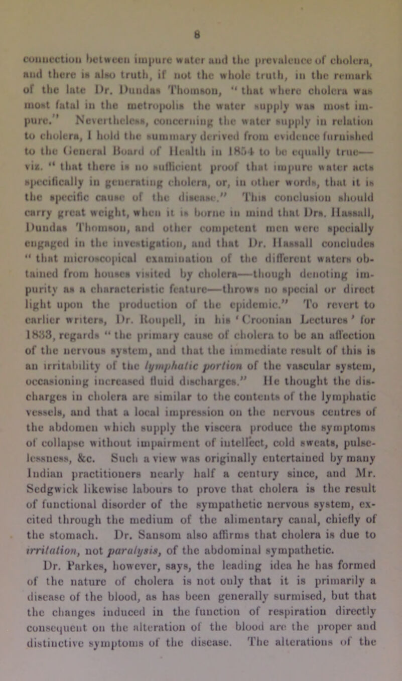 connection between impure water and the prevalence of cholera, and there is nlso truth, if not the whole truth, in the remark or the lute Dr. Duuda* Thomson, “ that where cholera was moat fatal in the iuctro|>oli» the water supply was most im- pure,” Nevertheless, concerning the water aupply in relation to cholera, 1 hold the nummary derived from evidence furuitdiod to the (ieucral Hoard of Health iu lHf»-k to (hi equally true— viz. “ that there is no Miflicicut proof that impure water act* specifically in generating cholera, or, iu other word*, that it in the specific cause or the disease.” Thu conclusion should carry great weight, when it u home in mind that Dr*. H assail, Duuds* Thomaou, and other competent men were specially engaged in the investigation, and that l)r. Hassall concludcH  that microscopical examination of the different waters ob- tained from house* visited by cholera—though denoting im- purity as a characteristic feature—throws no special or direct light upon the production of the epidemic.” To revert to earlier writers, Dr. Koupcll, in Ins 1 ('rooniau Lectures' for 1H33, regards 41 the primary eausc of cholera to be an affection of the nervous system, and that the immediate result of this is an irritability of the lymphatic portion of the vascular system, occasioning increased fluid discharges.” He thought the dis- charges iu cholera are similar to the contents of the lymphatic vessels, and that a local impression on the nervous centres of the abdomen which supply the viscera produce the symptoms of collapse without impairment of intellect, cold sweats, pulse- lessness, &c. Such a view w as originally cutcrtaiucd by many Indian practitioners nearly half a century siuce, and Mr. Sedgwick likewise lalrours to prove that cholera is the result of functional disorder of the sympathetic nervous system, ex- cited through the medium of the alimentary canal, chiefly of the stomach. Dr. Sausom also aflirms that cholera is due to irritation, not paralysis, of the abdominal sympathetic. Dr. I’nrkes, however, says, the leading idea he has formed of the nature of cholera is not only that it is primarily a disease of the blood, as hns been generally surmised, but that the changes induced in the function of respiration directly consequent on the alteration of the blood are the proper and distinctive symptoms of the disease. The alterations of the