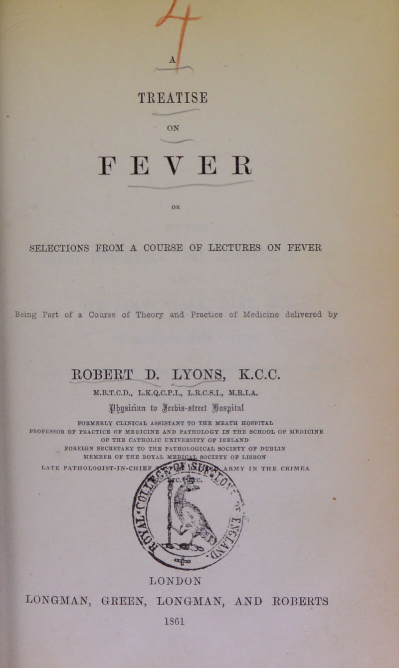 T TREATISE ■ i ON FEVER SELECTIONS FROM A COURSE OF LECTURES ON FEVER Being Part of a Coarse of Theory and Practice of Medicine delivered by ROBERT D. LYONS, K.C.C. M.B.T.C.D., L.K.Q.C.P.I., L.R.C.S.I., M.R.I.A. P Musician to $crbis-strect hospital FORMERLY CLINICAL ASSISTANT TO THE MEATH HOSPITAL PROFF.SSOB OF PRACTICE OP MEDICINE AND PATHOLOGY IN THE SCHOOL OP MEDICINE OF TnB CATHOLIC UNIVERSITY OF IRELAND FOREIGN SECRETARY TO THE PATHOLOGICAL SOCIETY OF DUBLIN LONGMAN, GEEEN, LONGMAN, AND JtOEEIiTS 1SC1