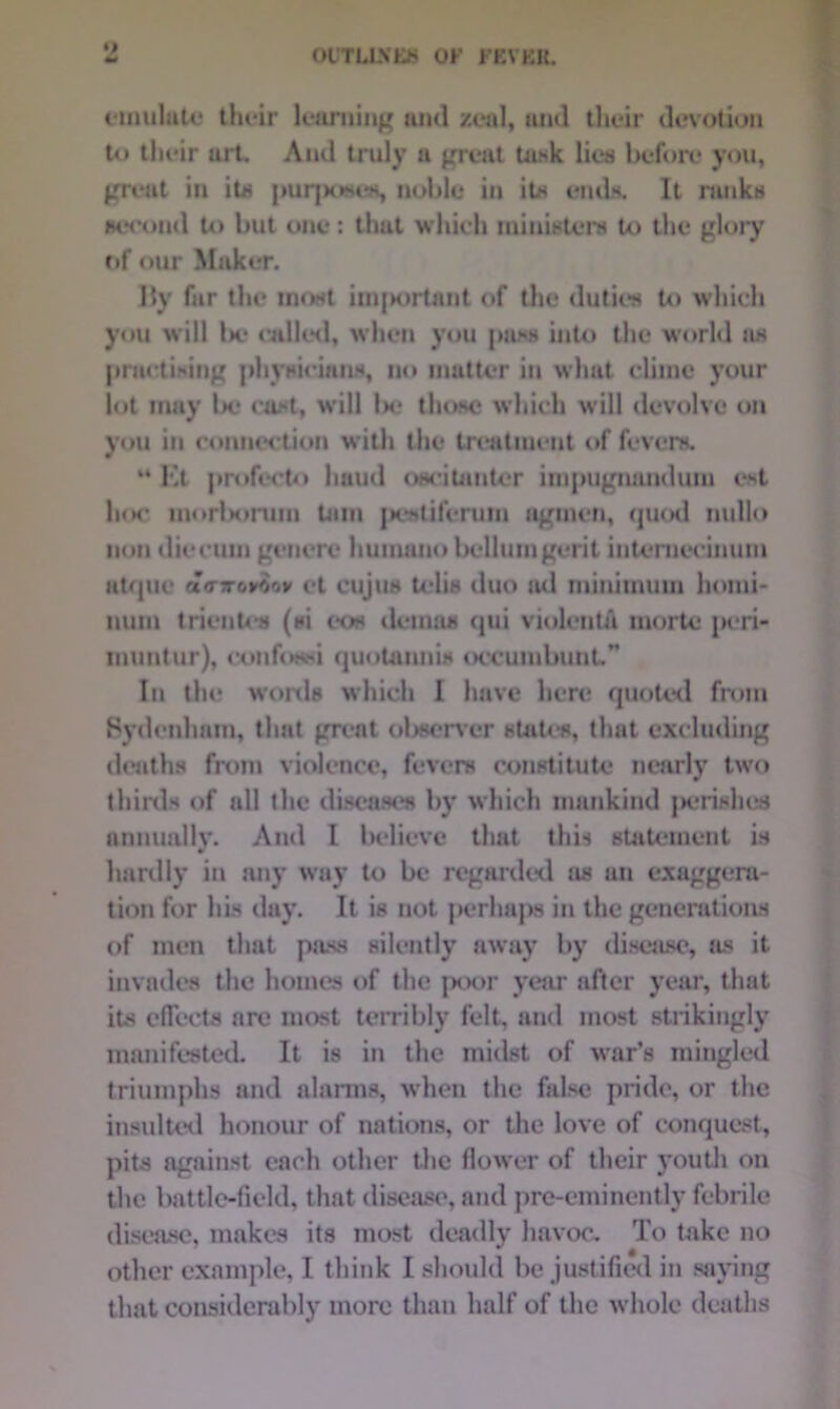 •) emulate their learning and zeal, and their devotion to their urt. And truly a great task lieu before you, great in its purposes, noble in its ends. It ranks second to but one: that which ministers to the glory c»f our Maker. Hy fur tin* most important of the duties to which you will l»e called, when you pass into the world as practising physicians, no matter in what clime your lot may la* cast, will lx? those which will devolve on you in connection with the treatment of fevers. “ Et profocto hand oucitauter impugnandum est hoc inorborura Lam pcstiferurn agmen, quod nullo non die cum genere hurnano belluingerit iuUTnecinum at/jlie conroroov et cujus telis duo ad minimum homi- uum trientcs (si eos demos qui violent/! morte peri- muntur), confossi quotauui* occumbunt” In the wonls which I have here quoted from Sydenham, that great observer states, that excluding deaths from violence, fevers constitute nearly two thirds of all the diseases by which mankind perishes annually. And I believe that this statement is hardly in any way to be regarded as an exaggera- tion for his day. It is not perhaps in the generations of men that pass silently away by disease, ils it invades the homes of the ]*x>r year after year, that its effects are most terribly felt, and most strikingly manifested. It is in the midst of war’s mingled triumphs and alarms, when the false pride, or the insulted honour of nations, or the love of conquest, pits against each other the flower of their youth on the battle-field, that disease, and pre-eminently febrile disease, makes its most deadly havoc. To take no other example, I think I should be justified in saying that considerably more than half of the whole deaths