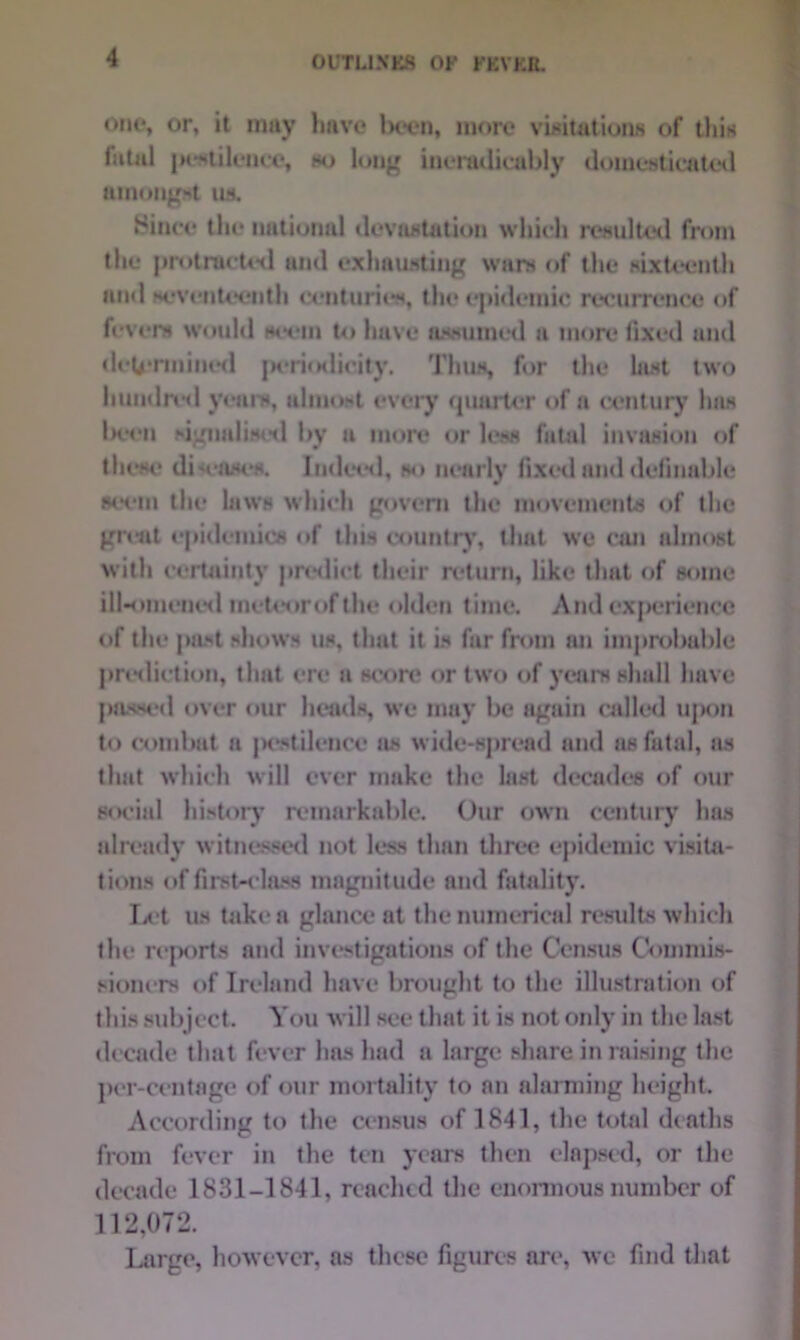 one, or, it may liave been, more visitations of tliis fatal jK-stilence, so long ineradicably domesticated amongst its. Since tin* national devastation which Resulted from the protracted and exhausting wars of the sixteenth and seventcentli centuries, the epidemic recurrence of fevers would seem to have assumed a more fixed and determined periodicity. Thus, for the last two hundred yean*, almost every quarter of a century has been signalised by a more or less fatal invasion of these di-eases. Indeed, so nearly fixed and definable seem the laws which govern the movements of the great epidemics of this country, that we can almost with certainty predict their return, like that of some ill-omened meteor of the olden time. And cxj>eriencc of the past shows us, that it is far from an improbable prediction, that ere a score or two of years shall have passed over our heads, we may be again called upon to combat a jwstilence as wide-spread and as futal, as that which will ever make the last decades of our social history remarkable. Our own century has already witnessed not less than three epidemic visita- tions of first-class magnitude and fatality. Let us take a glance at the numerical results which the reports and investigations of the Census Commis- sioners of Ireland have brought to the illustration of this subject. You will see that it is not only in the last decade that fever has had a large share in raising the per-ccntage of our mortality to an alarming height. According to the census of 1841, the total deaths from fever in the ten years then elapsed, or the decade 1831-1841, readied the enormous number of 112,072. Large, however, as these figures art', we find that