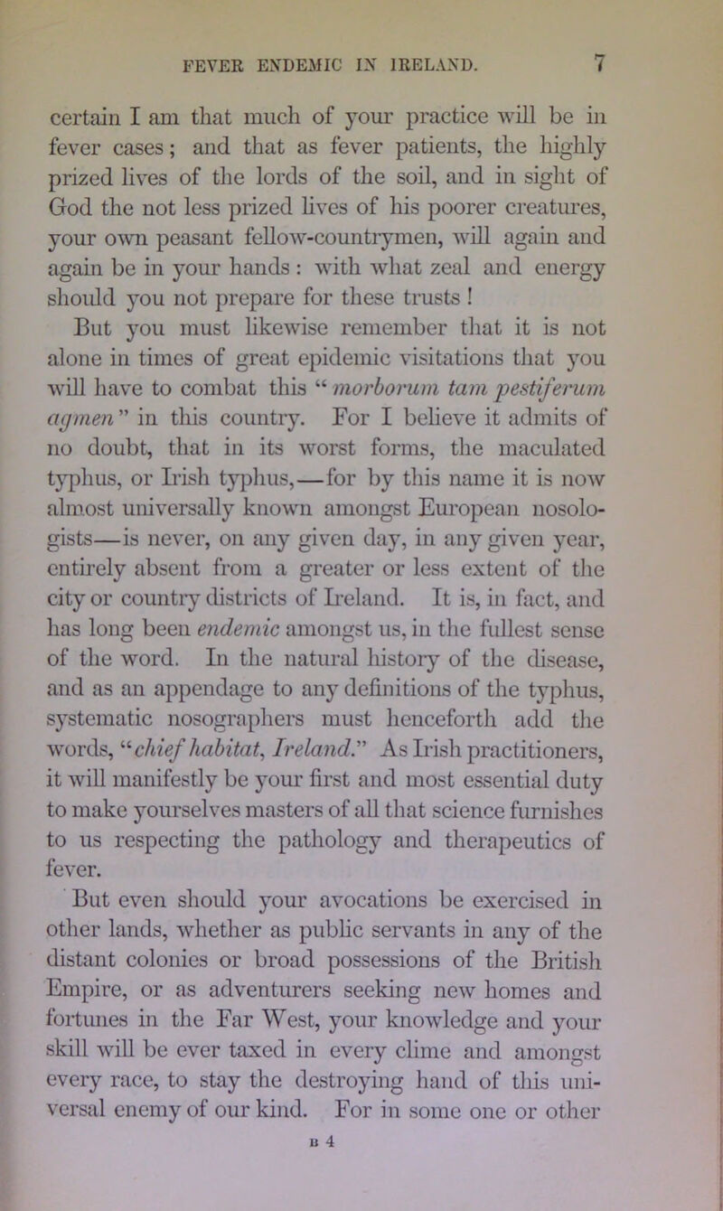 certain I am that much of your practice will be in fever cases; and that as fever patients, the highly prized lives of the lords of the soil, and in sight of God the not less prized lives of his poorer creatures, your own peasant fellow-countrymen, will again and again be in your hands : with what zeal and energy should you not prepare for these trusts ! But you must likewise remember that it is not alone in times of great epidemic visitations that you will have to combat this “ morborum tarn pestiferum cigmen” in this country. For I believe it admits of no doubt, that in its worst forms, the maculated typhus, or Irish typhus,—for by this name it is now almost universally known amongst European nosolo- gists—is never, on any given day, in any given year, entirely absent from a greater or less extent of the city or country districts of Ireland. It is, in fact, and has long been endemic amongst us, in the fullest sense of the word. In the natural history of the disease, and as an appendage to any definitions of the typhus, systematic nosographers must henceforth add the words, “ chief habitat, Ireland ” As Irish practitioners, it will manifestly be your first and most essential duty to make yourselves masters of all that science furnishes to us respecting the pathology and therapeutics of fever. But even should your avocations be exercised in other lands, whether as public servants in any of the distant colonies or broad possessions of the British Empire, or as adventurers seeking new homes and fortunes in the Far West, your knowledge and your skill will be ever taxed in every clime and amongst every race, to stay the destroying hand of this uni- versal enemy of our kind. For in some one or other