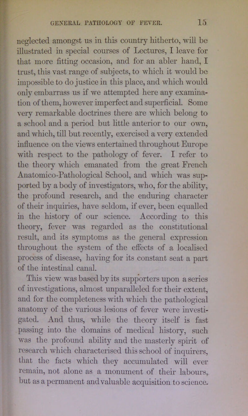 neglected amongst us in tliis country hitherto, will be illustrated in special courses of Lectures, I leave for that more fitting occasion, and for an abler hand, I trust, this vast range of subjects, to which it would be impossible to do justice in this place, and which would only embarrass us if we attempted here any examina- tion of them, however imperfect and superficial. Some very remarkable doctrines there are which belong to a school and a period but little anterior to our own, and which, till but recently, exercised a very extended influence on the views entertained throughout Europe with respect to the pathology of fever. I refer to the theory which emanated from the great French Anatomico-Pathological School, and which was sup- ported by a body of investigators, who, for the ability, the profound research, and the enduring character of their inquiries, have seldom, if ever, been equalled in the history of our science. According to this theory, fever was regarded as the constitutional result, and its symptoms as the general expression throughout the system of the effects of a localised process of disease, having for its constant seat a part of the intestinal canal. This view was based by its supporters upon a series of investigations, almost unparalleled for their extent, and for the completeness with which the pathological anatomy of the various lesions of fever were investi- gated. And thus, while the theory itself is fast passing into the domains of medical history, such was the profound abihty and the masterly spirit of research which characterised this school of inquirers, that the facts which they accumulated will ever remain, not alone as a monument of their labours, but as a permanent and valuable acquisition to science.