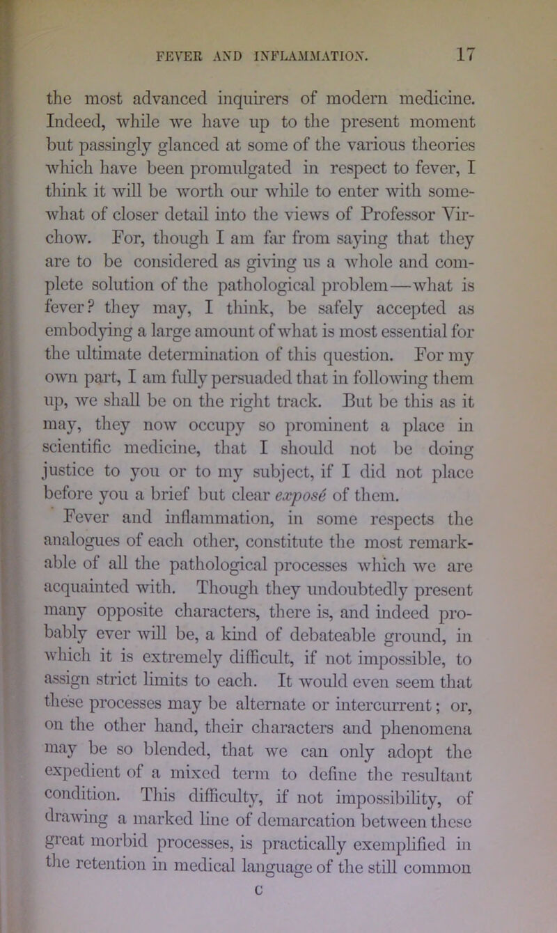 the most advanced inquirers of modern medicine. Indeed, while we have up to the present moment but passingly glanced at some of the various theories which have been promulgated in respect to fever, I think it will be worth our while to enter with some- what of closer detail into the views of Professor Vir- chow. For, though I am far from saying that they are to be considered as giving us a whole and com- plete solution of the pathological problem—what is fever? they may, I think, be safely accepted as embodying a large amount of what is most essential for the ultimate determination of this question. For my own part, I am fully persuaded that in following them up, we shall be on the right track. But be this as it may, they now occupy so prominent a place in scientific medicine, that I should not be doing justice to you or to my subject, if I did not place before you a brief but clear expose of them. Fever and inflammation, in some respects the analogues of each other, constitute the most remark- able of all the pathological processes which we are acquainted with. Though they undoubtedly present many opposite characters, there is, and indeed pro- bably ever will be, a kind of debateable ground, in which it is extremely difficult, if not impossible, to assign strict limits to each. It would even seem that these processes may be alternate or intercurrent; or, on the other hand, their characters and phenomena may be so blended, that we can only adopt the expedient of a mixed term to define the resultant condition. This difficulty, if not impossibility, of drawing a marked line of demarcation between these great morbid processes, is practically exemplified in the retention in medical language of the still common c