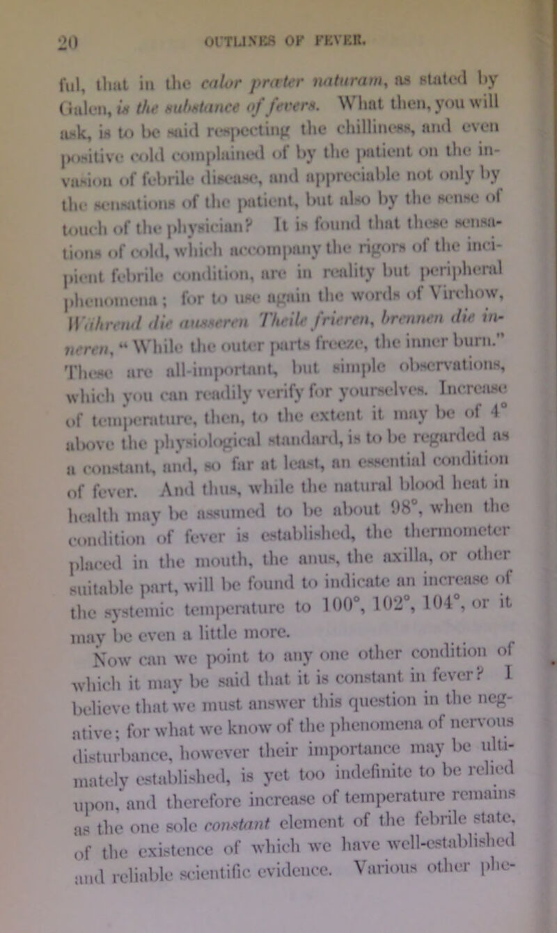 ful, that in the color prater mturam, ns stated by (ialon, is the substance of ferers. What then, you will a*k, in to Ik* said inspecting the chilliness, and even positive cold complained of by the patient on tin* in- vasion of febrile disease, and appreciable not only by the sensations of the patient, but also by the sense of touch of the physician? It is found that these sensa- tions of cold, which accompany the rigors of the inci- pient febrile condition, are in reality but peripheral phenomena ; for to use again the words of Virchow, Wahrtnd die ausseren Theile frieren, hrennen die in- verm, 44 While the outer parts freeze, the inner burn.” These arc* all-important, but simple observations, which you can readily verify for yourselves. Increase of tcinjieraturc, then, to the extent it may be of 4° alwivc the physiological standard, is to be regarded as a constant, and, so far at least, an essential condition of fever. And thus, while the natural blood heat in health may lx* assumed to be about 08°, when the condition of fever is established, the thermometer placed in the mouth, the anus, the axilla, or other suitable part, will be found to indicate an increase of the systemic temperature to 100°, 102 , 104 , or it mav Ixj even a little more. Now can wc point to any one other condition of which it may be said that it is constant in fever:-' 1 believe that we must answer this question in the neg- ative : for what we know of the phenomena of nervous disturbance, however their importance may be ulti- mately established, is yet too indefinite to be relied upon, and therefore increase of temperature remains as the one sole constant element of the febrile slate, of the existence of which we have well-established and reliable scientific evidence. Various other phe-