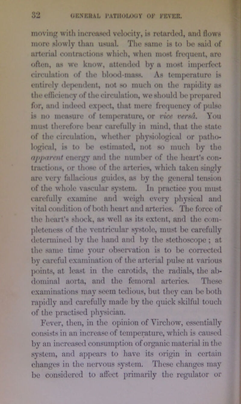 moving with increased velocity, is retarded, and flows more slowly than usual. The same is to be said of w arterial contractions which, when most frequent, are often, as wo know, attended by a most im|R*rfect circulation of the blood-mass. As temperature is entirely dependent, not so much on the rapidity as the efficiency of the circulation, we should be prepared for, and indeed expert, that mere frequency of pulse is no measure of temperature, or vice verso. You must therefore bear carefully in mind, that the state of the circulation, whether physiological or patho- logical, is to lx* estimated, not so much by the apparent energy and the number of the heart's con- tractions, or those of the arteries, which taken singly are very fallacious guides, as by the general tension of the whole vascular system. In practice you must carefully examine and weigh every physical and vital condition of l>oth heart and arteries. The force of the heart’s slunk, as well as its extent, and the com- pleteness of the ventricular systole, must be carefully determined by the hand and by the stethoscope; at the same time your observation is to be corrected by careful examination of the arterial pulse at various points, at least in the carotids, the radials, the ab- dominal aorta, and the femoral arteries. These examinations may seem tedious, but they can be both rapidly and carefully made by the quick skilful touch of the practised physician. Fever, then, in the opinion of Virchow, essentially consists in an increase of temperature, which is caused by an increased consumption of organic material in the system, and appears to have its origin in certain changes in the nervous system. These changes may be considered to affect primarily the regulator or