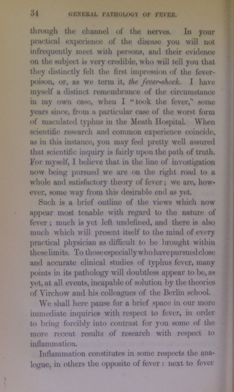 through the channel of the nerves. In your practical e\j>erience of the disease you will not infrequently meet with |>erHon*, and their evidence on the subject is very credible, who will tell you that they distinctly felt the first impression of the fever- }M>ison, or, as we term it, the fever-shock. I have myself u distinct remembrance of the circumstance in my own case, when 1 “took the fever,” some years since, from a particular case of the worst form of maculated typhus in the Meath Hospital When scientific research and common experience coincide, as in this instance, you may feel pretty well assured that scientific inquiry is fairly upon the path of truth. For myself, 1 believe that in the line of investigation now la'ing pursued we uro on the right road to a whole ami satisfactory* theory of fever; we are, how- ever, some way from this desirable end as yet. Such is a brief outline of the views which now appear most tenable with regard to the nature of fever ; much is yet left undefined, and there is also much which will present itself to the mind of every practical physician as difficult to be brought within these limits. To tin >se especially who have pursued close and accurate clinical studies of typhus fever, many points in its pathology will doubtless appear to be, as yet, at all events, incapable of solution by the theories of Virchow and his colleagues of the Berlin school. We shall here pause for a brief space in our more immediate inquiries with respect to fever, in order to bring forcibly into contrast for you some of the more recent results of research with respect to inflammation. Inflammation constitutes in some respects the ana- logue, in others the opposite of fever : next to fever