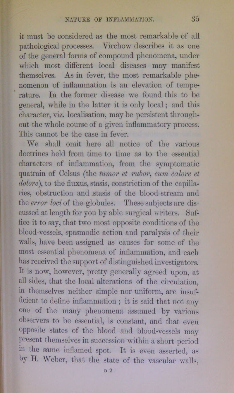 it must be considered as the most remarkable of all pathological processes. Virchow describes it as one of the general forms of compound phenomena, under which most different local diseases may manifest themselves. As in fever, the most remarkable phe- nomenon of inflammation is an elevation of tempe- rature. In the former disease we found this to be general, while in the latter it is only local; and this character, viz. localisation, may be persistent through- out the whole course of a given inflammatory process. This cannot be the case in fever. We shall omit here all notice of the various doctrines held from time to time as to the essential characters of inflammation, from the symptomatic quatrain of Celsus (the tumor et rubor, cum calore et clolore), to the fluxus, stasis, constriction of the capilla- ries, obstruction and .stasis of the blood-stream and the error loci of the globules. These subjects are dis- cussed at length for you by able surgical writers. Suf- fice it to say, that two most opposite conditions of the blood-vessels, spasmodic action and paralysis of their walls, have been assigned as causes for some of the most essential phenomena of inflammation, and each has received the support of distinguished investigators. It is now, however, pretty generally agreed upon, at all sides, that the local alterations of the circulation, in themselves neither simple nor uniform, are insuf- ficient to define inflammation ; it is said that not any one of the many phenomena assumed by various observers to be essential, is constant, and that even opposite states of the blood and blood-vessels may present themselves in succession within a short period in the same inflamed spot. It is even asserted, as by H. Weber, that the state of the vascular walls,