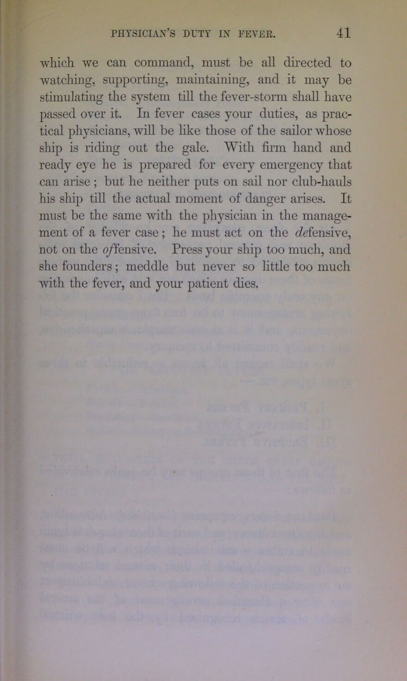 which we can command, must be all directed to watching, supporting, maintaining, and it may be stimulating the system till the fever-storm shall have passed over it. In fever cases your duties, as prac- tical physicians, will be like those of the sailor whose ship is riding out the gale. With firm hand and ready eye he is prepared for every emergency that can arise; but he neither puts on sail nor club-hauls his ship till the actual moment of danger arises. It must be the same with the physician in the manage- ment of a fever case; he must act on the cMensive, not on the o/fensive. Press your ship too much, and she founders; meddle but never so little too much with the fever, and your patient dies.