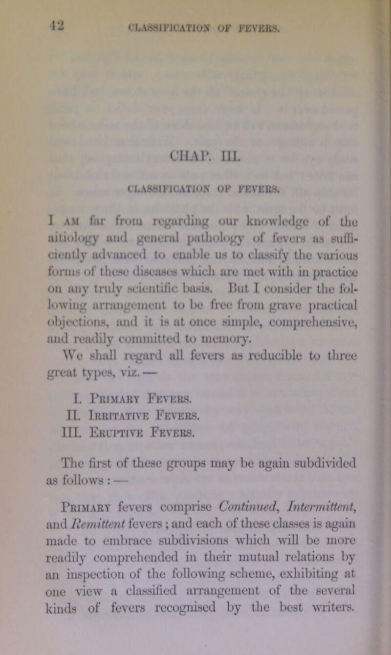 CHAR 1IL CLASSIFICATION OF FEVERS. 1 am far from regarding our knowledge of the aitiology and general pathology of fevers as sufli- ciently advanced to enable us to classify the various forms of these diseases which are met with in practice on any truly scientific basis. I5ut I consider the fol- lowing arrangement to be free from grave practical objections, and it is at once simple, comprehensive, and readily committed to memory. We shall regard all fevers us reducible to three great types, viz. — I. Primary Fevers. II. Irritative Fevers. III. Eruptive Fevers. The first of these groups may be again subdivided as follows: — Primary fevers comprise Continued, Intermittent, and Remittent fevers; and each of these classes is again made to embrace subdivisions which will be more readily comprehended in their mutual relations by an inspection of the following scheme, exhibiting at one view a classified arrangement of the several kinds of fevers recognised by the best writers.
