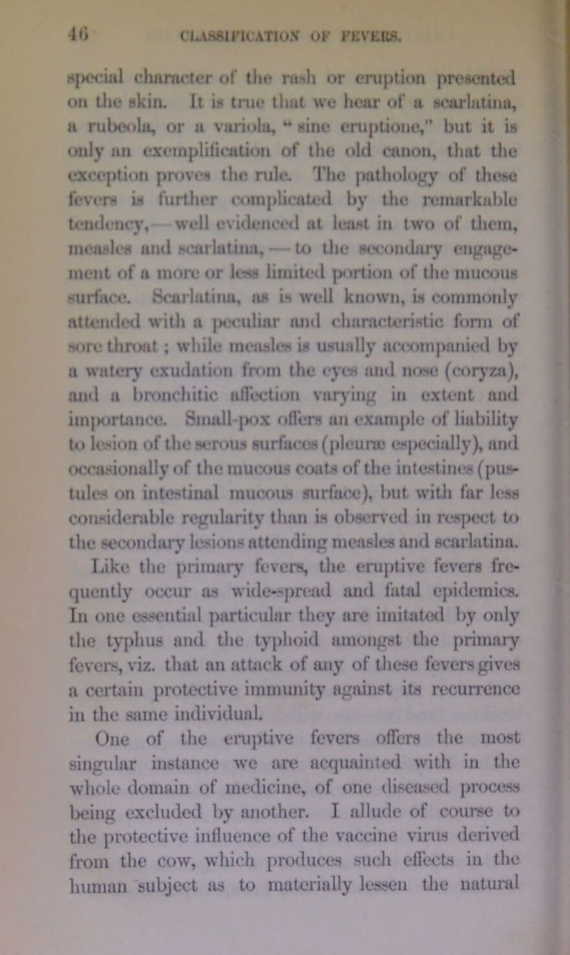 special character of the rash or eruption proiented on the* skin. It is true tlmt we hear of a scarlatina, a rubeola, or a variola, u sine eruptione,” but it is only an exemplification of the old canon, that the exception proves the rule. The pathology of these fevers is further complicated by the remarkable tendency, well evidenced at least in two of them, measles and scarlatina, — to the secondary engage- ment of a more or less limited portion of the mucous surface. Scarlatina, ns is well known, is commonly attended with a jxjculmr and characteristic form of sore throat ; while measles is usually accompanied by a watery exudation from the eyes and nose (coryza), and a bronchitic affection varying in extent and im|K>rtance. Small pox offers an example of liability to lesion of the serous surfaces (pleura especially), and occasionally of the mucous coats of the intestines (pus- tules on intestinal mucous surface), but with far less considerable regularity than is observed in respect to the secondary lesions attending measles and scarlatina. Like the primary fevers, the eruptive fevers fre- quently occur as wide-spread and fatal epidemics. In one essential particular they are imitated by only the typhus and the typhoid amongst the primary fevers, viz. that an attack of any of these fevers gives a certain protective immunity against its recurrence in the same individual. One of the eruptive fevers offers the most singular instance we are acquainted with in the whole domain of medicine, of one diseased process being excluded by another. I allude of course to the protective influence of the vaccine virus derived from the cow, which produces such effects in the human subject as to materially lessen the natural