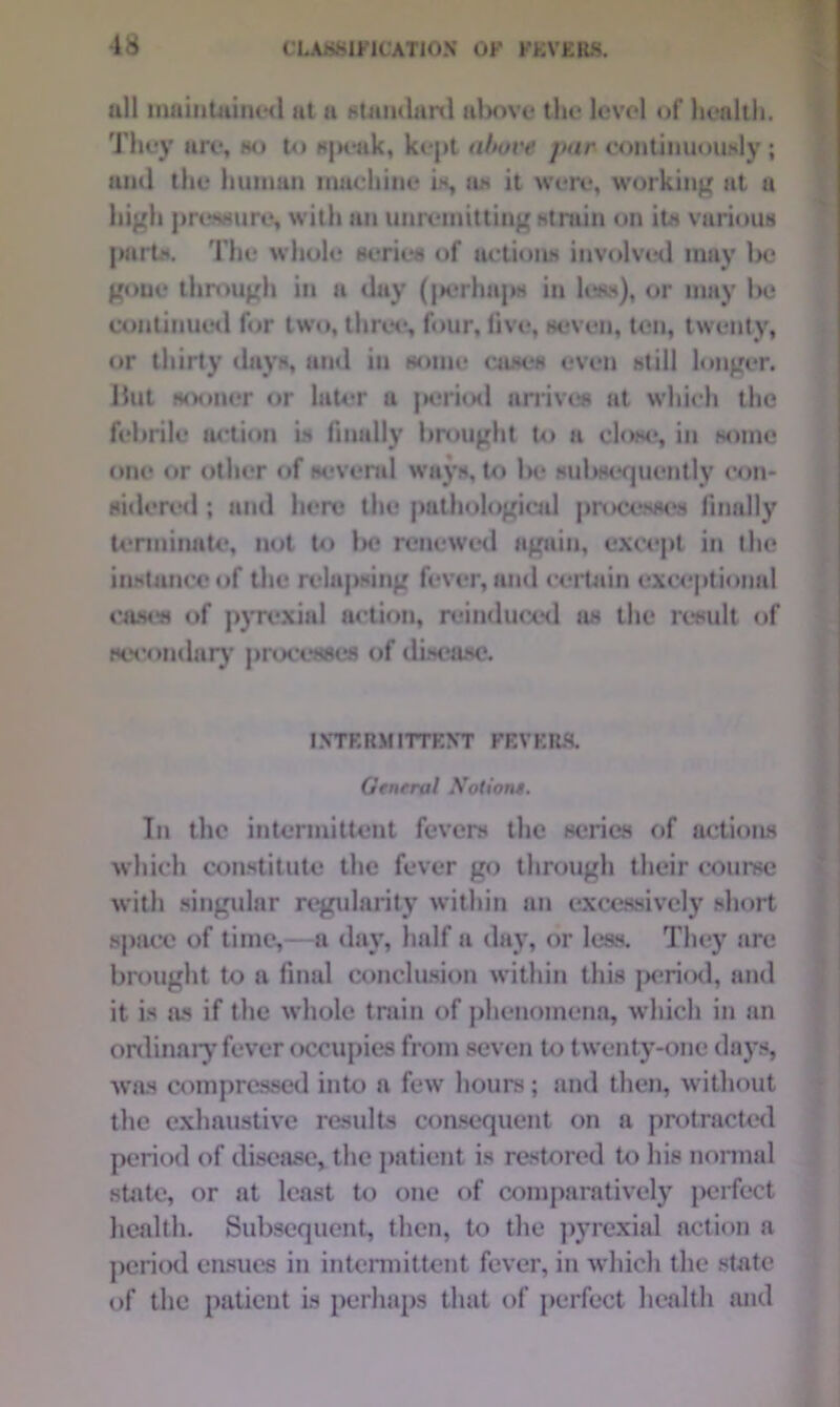 all maintained at a standard above tin* level of health. They are, ho to speak, kept above jmr continuously ; and the human machine is, as it were, working at a high pressure, with an unremitting strain on its various parts. The whole series of actions involved may Ikj gone through in a day (jK*rhaps in less), or may be continued for two, three, four, five, seven, ton, twenty, or thirty days, and in some cases even still longer. Hut sooner or later a period arrives at which the febrile action is finally brought to a clow*, in some one or other of several ways, to Ik* subsequently con- sidered ; and here the pathological processes finally terminate, not to In* renewed again, except in the instance of the relapsing fever, and certain exceptional cases of pyrexial action, reinduoed as the result of secondary processes of disease. INTP.RM ITTKNT FF.VKR& Gtnrral Notions. In the intermittent fevers the series of actions which constitute the fever go through their course with singular regularity within an excessively short space of time,—a day, half a day, or less. They are brought to a final conclusion within this period, and it is as if the whole train of phenomena, which in an ordinary fever occupies from seven to twenty-one days, was compressed into a few hours; and then, without the exhaustive results consequent on a protracted period of disease, the patient is restored to his normal state, or at least to one of comparatively perfect health. Subsequent, then, to the pyrexial action a period ensues in intermittent fever, in which the state of the patient is perhaps that of perfect health and
