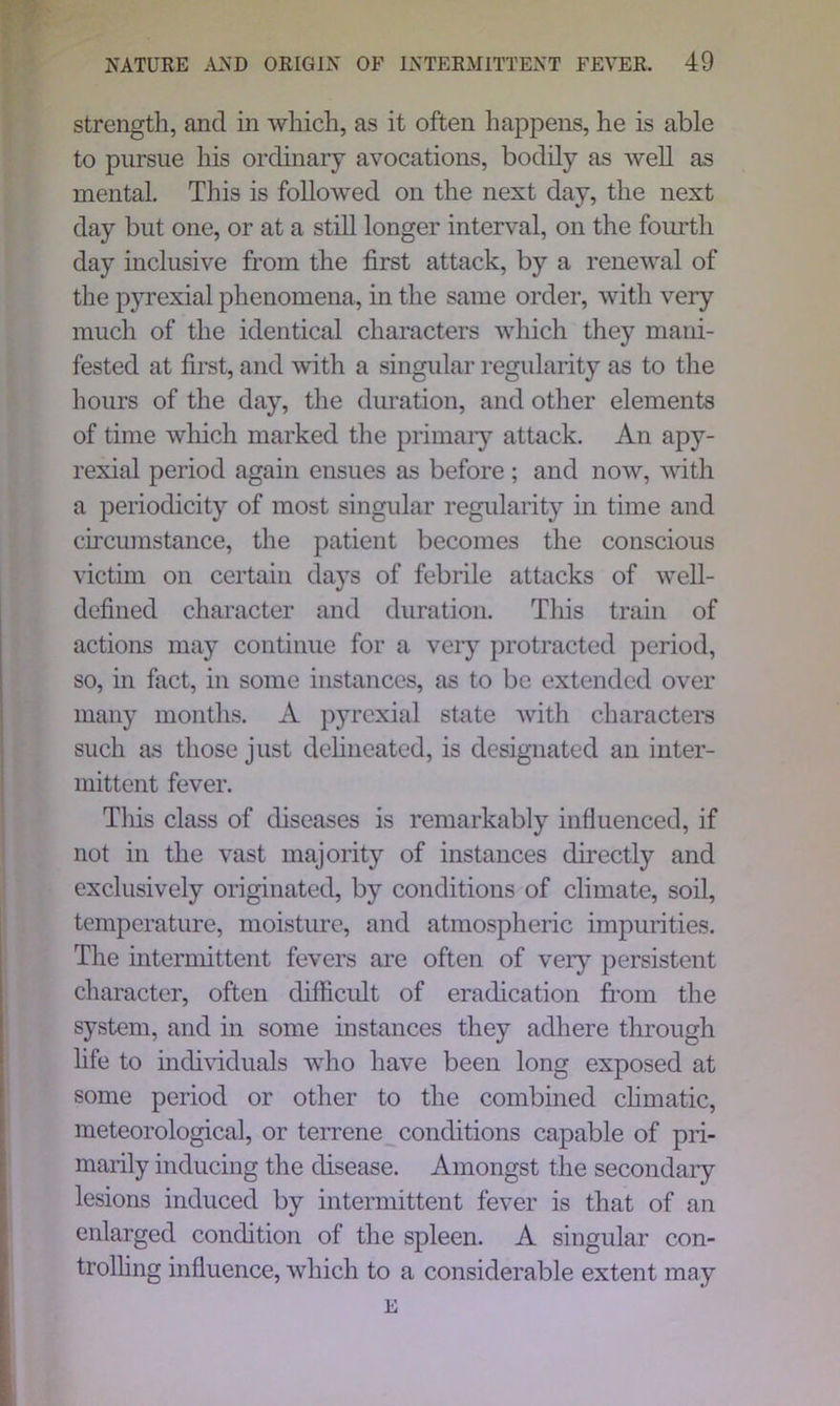 strength, and in which, as it often happens, he is able to pursue his ordinary avocations, bodily as well as mental. This is followed on the next day, the next day but one, or at a still longer interval, on the fourth day inclusive from the first attack, by a renewal of the pyrexial phenomena, in the same order, with very much of the identical characters which they mani- fested at first, and with a singular regularity as to the hours of the day, the duration, and other elements of time which marked the primary attack. An apy- rexial period again ensues as before ; and now, with a periodicity of most singular regularity in time and circumstance, the patient becomes the conscious victim on certain days of febrile attacks of well- defined character and duration. This train of actions may continue for a very protracted period, so, in fact, in some instances, as to be extended over many months. A pyrexial state with characters such as those just delineated, is designated an inter- mittent fever. This class of diseases is remarkably influenced, if not in the vast majority of instances directly and exclusively originated, by conditions of climate, soil, temperature, moisture, and atmospheric impurities. The intermittent fevers are often of very persistent character, often difficult of eradication from the system, and in some instances they adhere through life to individuals who have been long exposed at some period or other to the combined climatic, meteorological, or terrene conditions capable of pri- marily inducing the disease. Amongst the secondary lesions induced by intermittent fever is that of an enlarged condition of the spleen. A singular con- trolling influence, which to a considerable extent may E