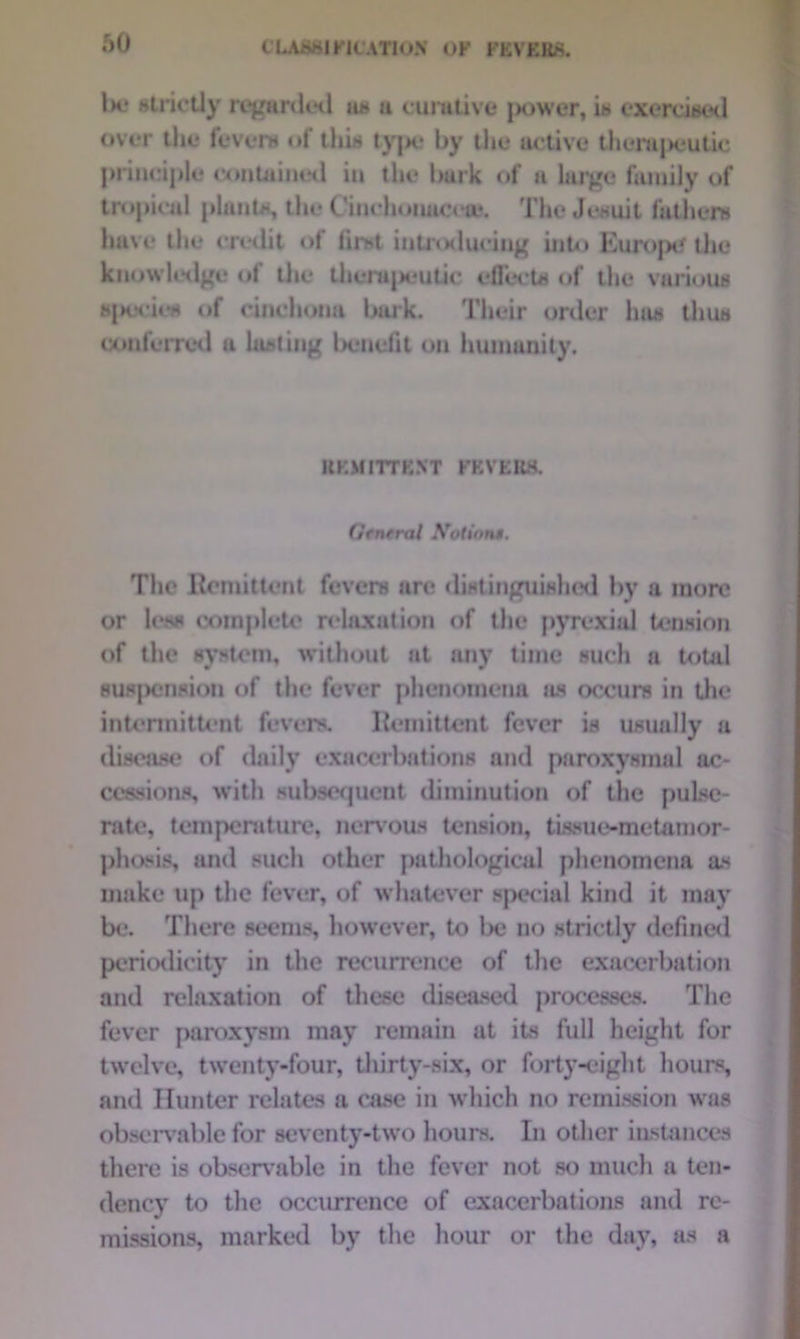 Ik* strictly regarded a* a curative power, ia exercised over the fevers of this type by the active therapeutic principle contained in the bark of a large family of tropical plants, the Ciuchonaceie. The Jesuit fathers have the credit of first introducing into Europe the knowledge of the thenijjeutic effects of the various sjKJcies of cinchona lank. Their order has thus conferred a lasting benefit on humanity. KKMITTEXT FEVERS. Gcnrral Notions. The Remittent fevers are distinguished by a more or less complete relaxation of the pyrexial tension of the system, without at any time such a total suspension of the fever phenomena as occurs in the intermittent fevers. Remittent fever is usually a disease of daily exacerbations and paroxysmal ac- cessions, with subsequent diminution of the pulse- rate, temperature, nervous tension, tissue-metamor- phosis, and such other pathological phenomena as make up the fever, of whatever special kind it may be. There seems, however, to l>e no strictly defined periodicity in the recurrence of the exacerbation and relaxation of these diseased processes. The fever paroxysm may remain at its full height for twelve, twenty-four, thirty-six, or forty-eight hours, and Hunter relates a ease in which no remission was observable for seventy-two hours. In other instances there is observable in the fever not so much a ten- dency to the occurrence of exacerbations and re- missions, marked by the hour or the day, as a
