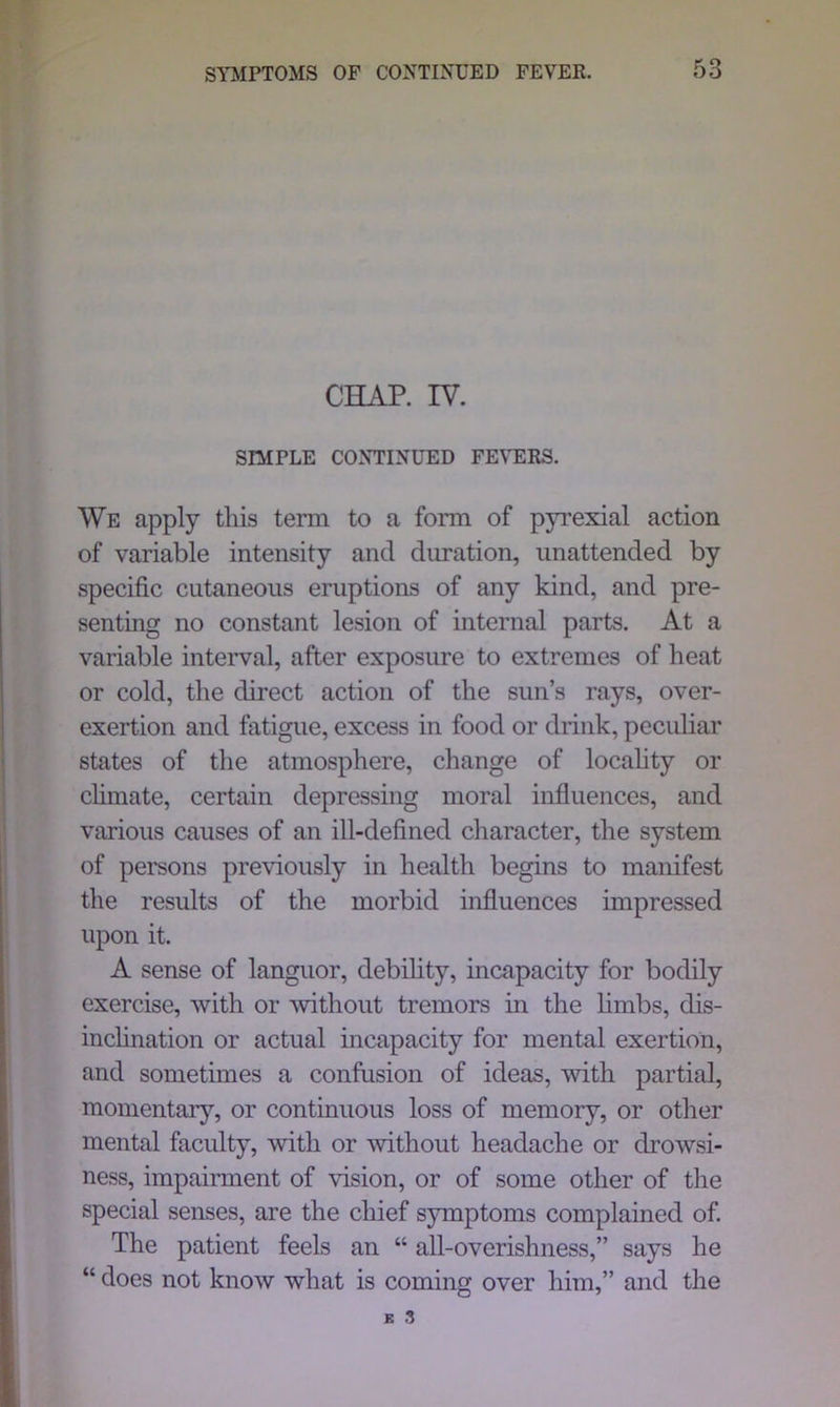 CHAP. IV. SIMPLE CONTINUED FEVERS. We apply this term to a form of pyrexial action of variable intensity and duration, unattended by specific cutaneous eruptions of any kind, and pre- senting no constant lesion of internal parts. At a variable interval, after exposure to extremes of heat or cold, the direct action of the sun’s rays, over- exertion and fatigue, excess in food or drink, peculiar states of the atmosphere, change of locality or chmate, certain depressing moral influences, and various causes of an ill-defined character, the system of persons previously in health begins to manifest the results of the morbid influences impressed upon it. A sense of languor, debility, incapacity for bodily exercise, with or without tremors in the limbs, dis- inclination or actual incapacity for mental exertion, and sometimes a confusion of ideas, with partial, momentary, or continuous loss of memory, or other mental faculty, with or without headache or drowsi- ness, impairment of vision, or of some other of the special senses, are the chief symptoms complained of. The patient feels an “ all-overishness,” says he “ does not know what is coming over him,” and the