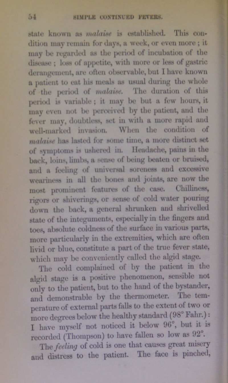 state known as malaise is established. This con- dition may remain for days, a week, or even more ; it may be regarded as the ix-ritxl of incubation of the disease ; loss of appetite, with more or less of gastric derangement, are often ol>servuble, but 1 have known a patient to cat his meals as usual during the whole of the jrtkhI of malaise. The duration of this period is variable; it may lx* but a few hours, it may even not lx* |x*reeived by the patient, and the fever may, doubtless, set in with a more rapid and well-marked invasion. When the condition of malaise has lasted for some time, a more distinct set of symptoms is ushered in. Headache, pains in the back, loins, limbs, a sense of lx*ing beaten or bruised, and a feeling of universal soreness and excessive weariness in all the bones ami joints, arc now the most prominent features of the case. Chilliness, rigors or shiverings, or sense of cold water pouring down the back, a general shrunken and shrivelled suite of the integuments, especially in the fingers and toes, absolute coldness of the surface in various parts, more particularly in the extremities, which are often livid or blue, constitute a part of the true fever state, which may be conveniently called the algid sUige. The cold complained of by the patient in the a]gid stage is a positive phenomenon, sensible not only to the patient, but to the hand of the bystander, and demonstrable by the thermometer. The tem- perature of external parts falls to the extent of two or more degrees below the healthy standard (Oh hahr.). I have myself not noticed it below 90°, but it is recorded (Thompson) to have fallen so low as 02 . The feeling of cold is one that causes great misery and distress to the patient. The lace is pinched,