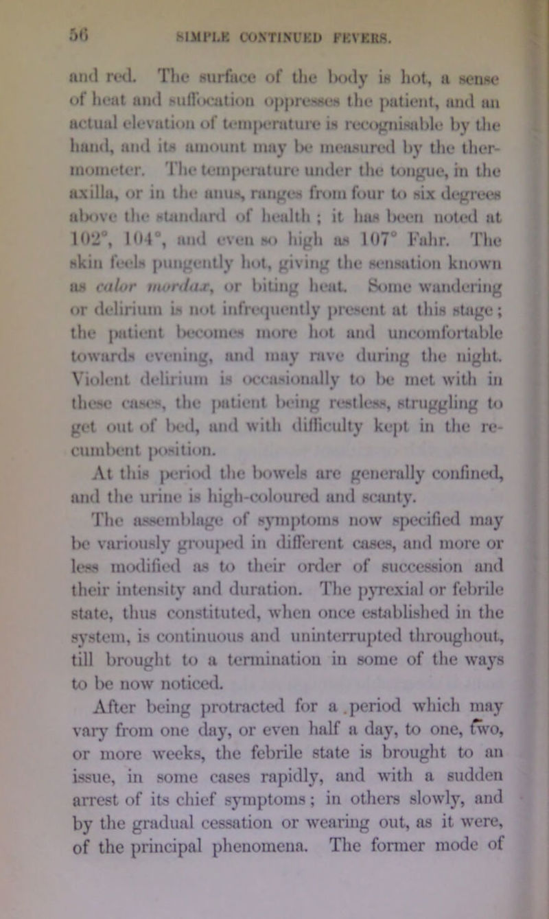 SIMPLE CONTINUED FEVERS. 5tf and red. The surface of the body is hot, a sense of heat and *ulfi»cation oppresses the patient, and an actual elevation of teui|>erature is recognisable by the hand, and its amount may Ik* measured by the ther- mometer. The temperature under the tongue, in the axilla, or in the unus, ranges from four to six degrees above the standard of health ; it has been noted at 10*2°, 104°, and even so high as 107 Fahr. The skin feels pungently hot, giving the sensation known n.s calor mordas% or biting heat. Some wandering or delirium is not infrequently present at this stage; the patient Ix-t’otnos more hot and uncomfortable towards evening, and may rave during the night. Violent delirium is occasionally to lx* met with in these caM*s, the patient lwing restless, struggling to get out of l>cd, and with difficulty kept in the re- cu in bent position. At this jx*riod the bowels are generally confined, and the urine is high-coloured and scanty. The assemblage of symptoms now specified may be variously grouped in different cases, and more or less modified as to their order of succession and their intensity and duration. The pyrexial or febrile state, thus constituted, when once established in the system, is continuous and uninterrupted throughout, till brought to a termination in some of the ways to be now noticed. After being protracted for a .period which may vary from one day, or even half a day, to one, fwo, or more weeks, the febrile state is brought to an issue, in some cases rapidly, and with a sudden arrest of its chief symptoms; in others slowly, and by the gradual cessation or wearing out, as it wTere, of the principal phenomena. The former mode of