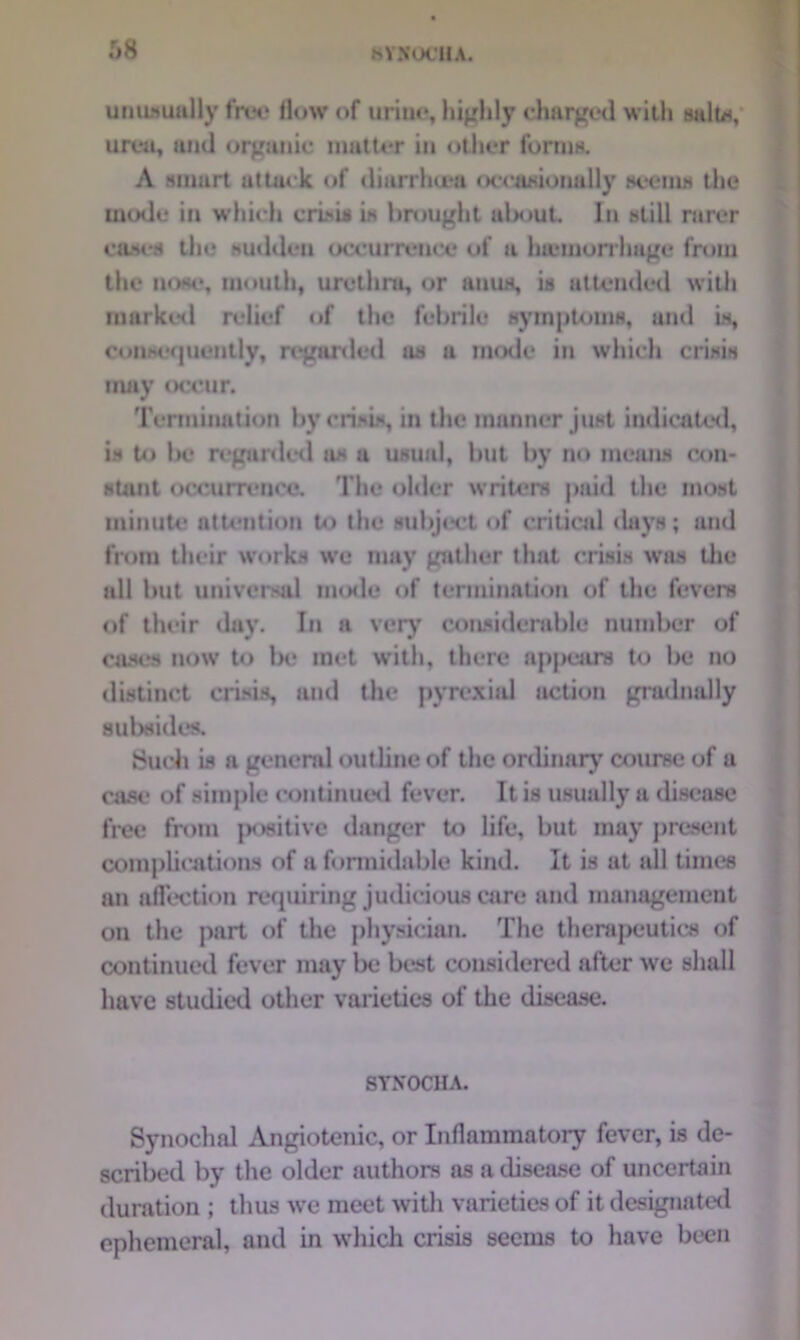 8YX0C1IA. unusuully free flow of urine, highly charged with salt*, urea, and organic matter in other forma. A smart attack, of diarrhtea occasionally aeema the mode in whicli crisis is brought about In still rarer cases the sudden occurrence of a hteniorrhage from the nose, mouth, urethra, or anuH, is attended with marked relief of the febrile symptoms, and is, consequently, regarded as a mode in which crisis may occur. Termination by crisis, in the manner just indicated, is to Ik? regarded us a usual, hut by no means con- stant occurrence. The older writers paid the most minute attention to the subject of critical days; and from their works we may gather that crisis was the all but universal mode of termination of the fevers of their day. In a very considerable number of cases now to be met with, there appears to be no distinct crisis, and the pyrexia! action gradually subsides. Such is a general outline of the ordinary course of a case of simple continued fever. It is usually a disease free from |*>sitivc danger to life, but may present complications of a formidable kind. It is at all times an affection requiring judicious care and management on the part of the physician. The therapeutics of continued fever may be best considered after we shall have studied other varieties of the disease. SYNOCHA. Synochal Angiotenic, or Inflammatory fever, is de- scribed by the older authors as a disease of uncertain duration ; thus we meet with varieties of it designated ephemeral, and in which crisis seems to have been