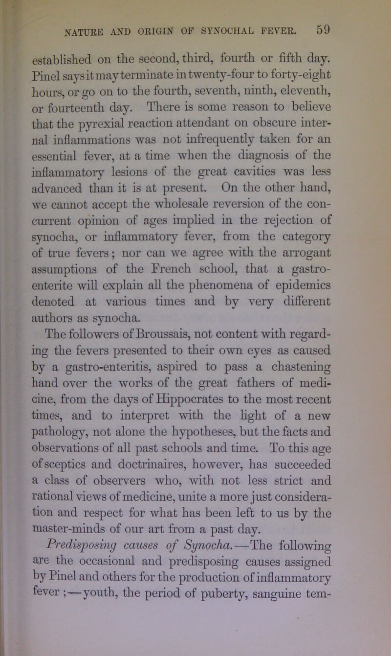 NATURE AND ORIGIN OF SYNOCHAL FEVER. established on the second, third, fourth or fifth day. Pinel says it may terminate in twenty-four to forty-eight hours, or go on to the fourth, seventh, ninth, eleventh, or fourteenth day. There is some reason to beheve that the pyrexial reaction attendant on obscure inter- nal inflammations was not infrequently taken for an essential fever, at a time when the diagnosis of the inflammatory lesions of the great cavities was less advanced than it is at present. On the other hand, we cannot accept the wholesale reversion of the con- current opinion of ages implied in the rejection of synocha, or inflammatory fever, from the category of true fevers; nor can we agree with the arrogant assumptions of the French school, that a gastro- enterite will explain all the phenomena of epidemics denoted at various times and by very different authors as synocha. The followers of Broussais, not content with regard- ing the fevers presented to their own eyes as caused by a gastro-enteritis, aspired to pass a chastening hand over the works of the great fathers of medi- cine, from the days of Hippocrates to the most recent times, and to interpret with the hght of a new pathology, not alone the hypotheses, but the facts and observations of all past schools and time. To this age of sceptics and doctrinaires, however, has succeeded a class of observers who, with not less strict and rational views of medicine, unite a more just considera- tion and respect for what has been left to us by the master-minds of our art from a past day. Predisposing causes of Synocha.—The fohowing are the occasional and predisposing causes assigned by Pinel and others for the production of inflammatory fever ;—youth, the period of puberty, sanguine tern-