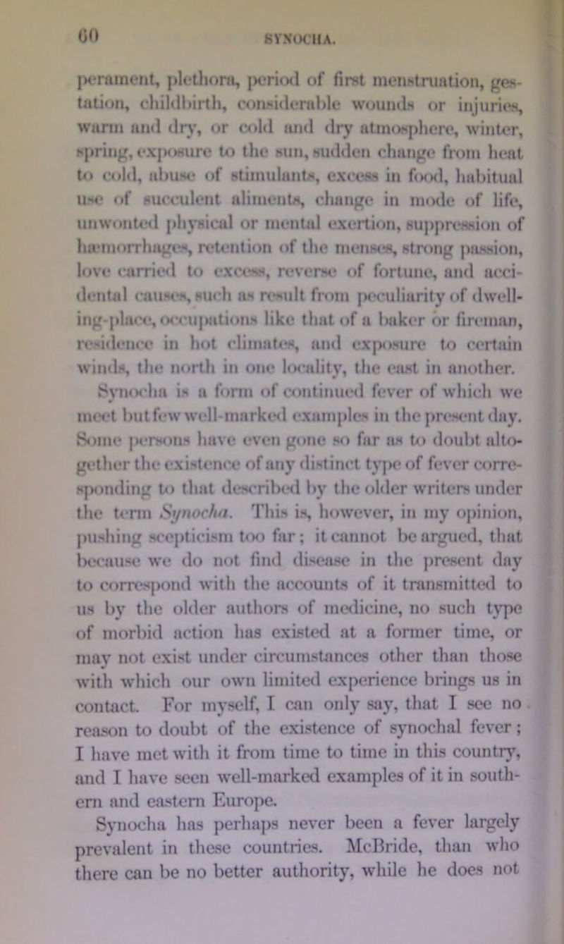 perament, plethora, jH?ri(xl of first menstruation, ges- tation, childbirth, considerable wounds or injuries, warm and dry, or cold and dry atmosphere, winter, spring, exposure to the sun, sudden change from heat to cold, abuse of stimulants, excess in food, habitual use of succulent aliments, change in mode of life, unwonted physical or mental exertion, suppression of hwtnorrhages, retention of the menses, strong passion, love curried to excess, reverse of fortune, and occi- dental causes, such as n*sult from peculiarity of dwell- ing-place, occupation* like that of a baker or fireman, residence in hot climates, and exposure to certain winds, the north in one locality, the east in another. Synocha is a form of continued fever of which we w meet but few well-marked examples in the present day. Some persons have even gone so far as to doubt alto- gether the existence of any distinct type of fever corre- sponding to that described by the older writers under the term Synocha. This is, however, in my opinion, pushing scepticism too fur; it cannot be argued, that because we do not find disease in the present day to correspond with the accounts of it transmitted to us by the older authors of medicine, no such type of morbid action has existed at a former time, or may not exist under circumstances other than those «r with which our own limited experience brings us in contact. For myself, I can only say, that I see no reason to doubt of the existence of synochal fever; I have met with it from time to time in this country, and I have seen well-marked examples of it in south- ern and eastern Europe. Synocha has perhaps never been a fever largely prevalent in these countries. McBride, than who there can be no better authority, while he does not