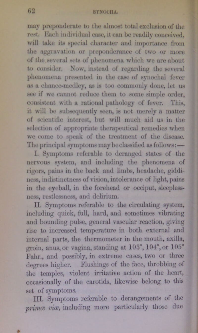 muy prcjamdcruto to the almost total exclusion of the rest. luich individual case, it can lx* readily couceived, will take its special character and importance from the aggravation or preponderance of two or more of the several M-ts of phenomena which we are about to consider. Now, instead of regarding the several phenomena presented in the case of synochol fever as a chance-medley, us in too commonly done, let uh mv if we cannot reduce them to some simple order, consistent with a rational pathology of fever. This, it will l>e sul>sequently seen, is not merely a matter of scientific interest, but will much aid us in the selection of appropriate therapeuticid remedies when we come to speak of the treatment of the disease. The principal symptoms may be classified as follows:— I. Symptoms referable to deranged states of the nervous system, and including the phenomena of rigors, pains in the back and limbs, headache, giddi- ncss, indistinctness of vision, intolerance of light, pains in the eyeball, in the forehead or occiput, sleepless- ness, restlessness, and delirium. II. Symptoms referable to the circulating system, including quick, full, hard, and sometimes vibrating and bounding pulse, general vascular reaction, giving rise to increased temperature in both external and internal parts, the thermometer in the mouth, axilla, groin, anus, or vagina, standing at 103°, 104°, or 105° Fahr., and possibly, in extreme cases, two or three degrees higher. Flushings of the face, throbbing of the temples, violent irritative action of the heart, occasionally of the carotids, likewise belong to this set of symptoms. III. Symptoms referable to derangements of the primal via!, including more particularly those clue