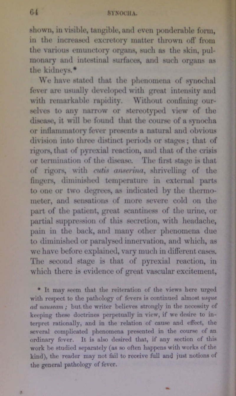 6 V KOCH A. shown, in visible, tangible, and even {xmderable form, in the increased excretory matter thrown off from the various einunctory organs, such an the skin, pul- monary and intestinal surfaces, and such organs ns the kidneys.* w We have stated that the phenomena of synoclml fever are usually developed with great intensity and with remurkable rapidity. Without confining our- selves to any narrow or stereotyped view of the disease, it will 1h* found that the course of a synochn or inflammatory fever presents a natural and obvious division into three distinct |R*riods or stages; that of rigors, that of pyrexial reaction, and that of the crisis or termination of the disease. The first stage is that of rigors, with cutis anserina, shrivelling of the fingers, diminished temperature in external parts to one or two degrees, as indicated by the thermo- meter, and sensations of more severe cold on the part of the patient, great scantiness of the urine, or partial suppression of this secretion, with headache, pain in the back, and many other phenomena due to diminished or paralysed innervation, and which, as we have before explained, vary much in different cases. The second stage is that of pyrexial reaction, in which there is evidence of great vascular excitement, • It may seem that the reiteration of the views here urged with respect to the pathology of fevers is continued almost usque ad nauseam ; but the writer believes strongly in the necessity of keeping these doctrines perpetually in view, if we desire to in- terpret rationally, and in the relation of cause and effect, the several complicated phenomena presented in the course of an ordinary fever. It is also desired that, if any section of this work he studied separately (as so often happens with works of the kind), the reader may not fail to receive full and just notions of the general pathology of fever.