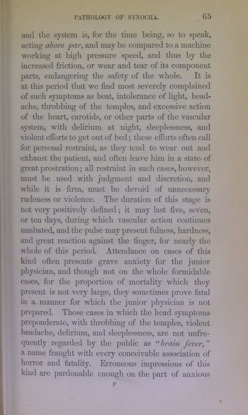 and the system is, for the time being, so to speak, acting above par, and may be compared to a machine working at high pressure speed, and thus by the increased friction, or wear and tear of its component parts, endangering the safety of the whole. It is at this period that we find most severely complained of such symptoms as heat, intolerance of light, head- ache, throbbing of the temples, and excessive action of the heart, carotids, or other parts of the vascular system, with delirium at night, sleeplessness, and violent efforts to get out of bed; these efforts often call for personal restraint, as they tend to wear out and exhaust the patient, and often leave him in a state- of great prostration; all restraint in such cases, however, must be used with judgment and discretion, and while it is firm, must be devoid of unnecessary rudeness or violence. The duration of this stage is not very positively defined; it may last five, seven, or ten days, during which vascular action continues unabated, and the pulse may present fulness, hardness, and great reaction against the finger, for nearly the whole of this period. Attendance on cases of this kind often presents grave anxiety for the junior physician, and though not on the whole formidable cases, for the proportion of mortality which they present is not very large, they sometimes prove fatal in a manner for which the junior physician is not prepared. Those cases in which the head symptoms preponderate, with throbbing of the temples, violent headache, delirium, and sleeplessness, are not unfre- quently regarded by the public as “brain fever,” a name fraught with every conceivable association of horror and fatality. Erroneous impressions of this kind are pardonable enough on the part of anxious F