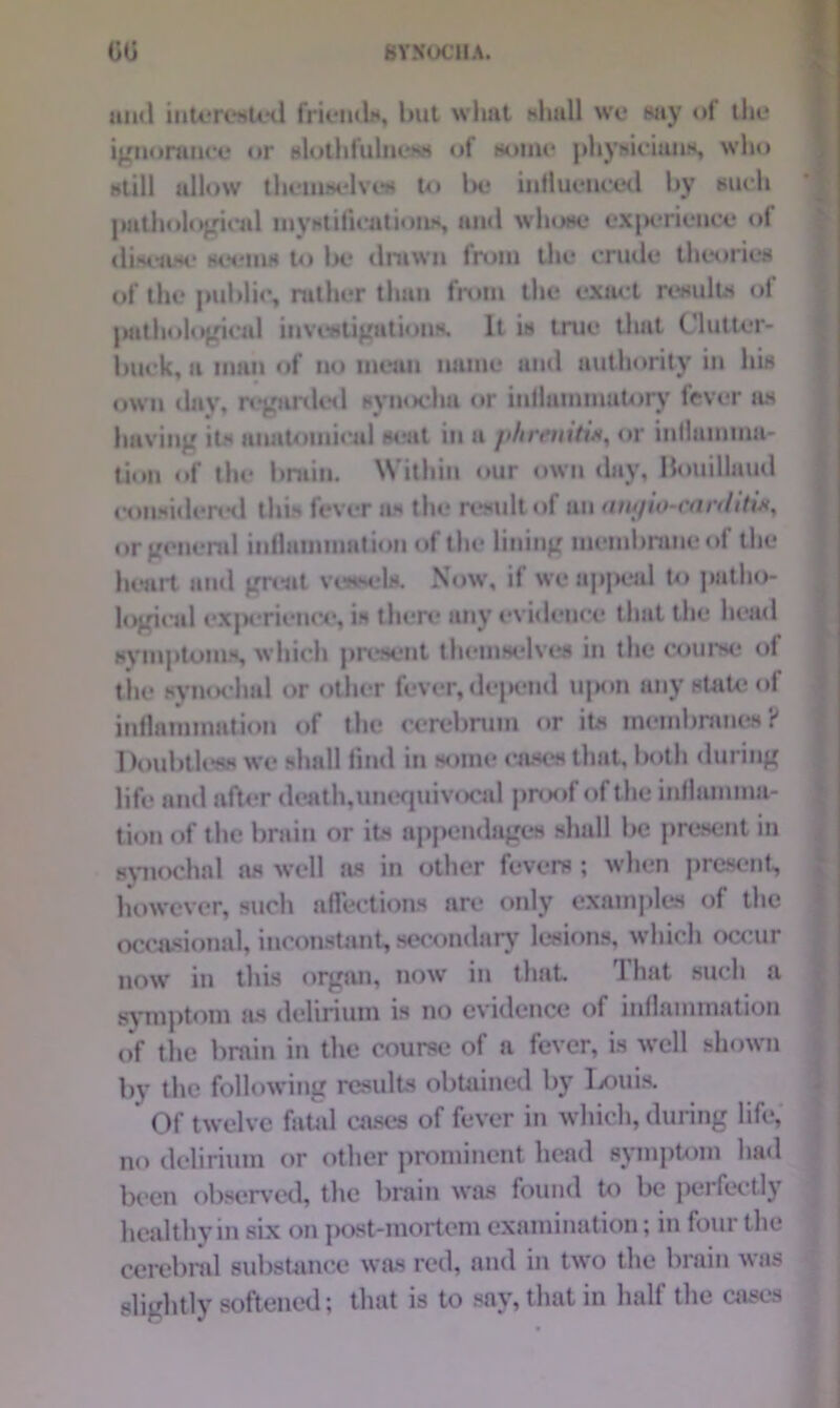 and interested friends, but wliat shall we say of the ignorance or slothfulness of some* physicians, who still allow thcuiselves t<» l>e influenced by such pathological mystifications, and whose exj>erieuce of disease seems to Ik* drawn from the crude theories of the public, rather than from the exact results of pathological investigations. It is true that Clutter- buck, a man of no mean name and authority in his own day, regarded synochu or inilammatory fever as having its anatomical seat in a phreniti*, or inflamma- tion of the bruin. Within our own day, Bouillaud considered this fever as the result of an angio-carditix, or general inflammation of the lining membrane of the heart and great vessels. Now, if we appeal to patho- logical exjK ricnce, is there any evidence that the head symptoms, which present themselves in the course of the synochal or other fever,depend upon any state of inflammation of the cerebrum or its membranes? Doubtless we shall find in some cases that, both during life and after death,uncquivocal pnx>f of the inflamma- tion of the brain or its appendages shall lie present in synochnl as well as in other fevers ; when present, however, such affections are only examples of the occasional, inconstant, secondary lesions, which occur now in this organ, now in that That such a symptom as delirium is no evidence of inflammation of the brain in the course of a fever, is well shown by the following results obtained by Louis. Of twelve fatal cases of fever in which, during life, no delirium or other prominent head symptom had been observed, the brain was found to be perfectly healthy in six on post-mortem examination; in four the cerebral substance was red, and in two the brain was slightly softened; that is to say, that in half the cases