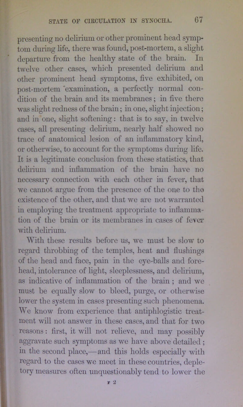 presenting no delirium or other prominent head symp- tom during life, there was found, post-mortem, a slight departure from the healthy state of the brain. In twelve other cases, which presented delirium and other prominent head symptoms, five exhibited, on post-mortem 'examination, a perfectly normal con- dition of the brain and its membranes; in five there was slight redness of the brain; in one, slight injection; and in one, slight softening: that is to say, in twelve cases, all presenting delirium, nearly half showed no trace of anatomical lesion of an inflammatory kind, or otherwise, to account for the symptoms during life. It is a legitimate conclusion from these statistics, that delirium and inflammation of the brain have no necessary connection with each other in fever, that we cannot argue from the presence of the one to tho existence of the other, and that we are not warranted in employing the treatment appropriate to inflamma- tion of the brain or its membranes in cases of fever with delirium. With these results before us, we must be slow to regard throbbing of the temples, heat and flushings of the head and face, pain in the eye-balls and fore- head, intolerance of light, sleeplessness, and delirium, as indicative of inflammation of the brain ; and we must be equally slow to bleed, purge, or otherwise lower the system in cases presenting such phenomena. We know from experience that antiphlogistic treat- ment will not answer in these cases, and that for two reasons: first, it will not relieve, and may possibly aggravate such symptoms as we have above detailed ; in the second place,—and this holds especially with regard to the cases we meet in these countries, deple- tory measures often unquestionably tend to lower the