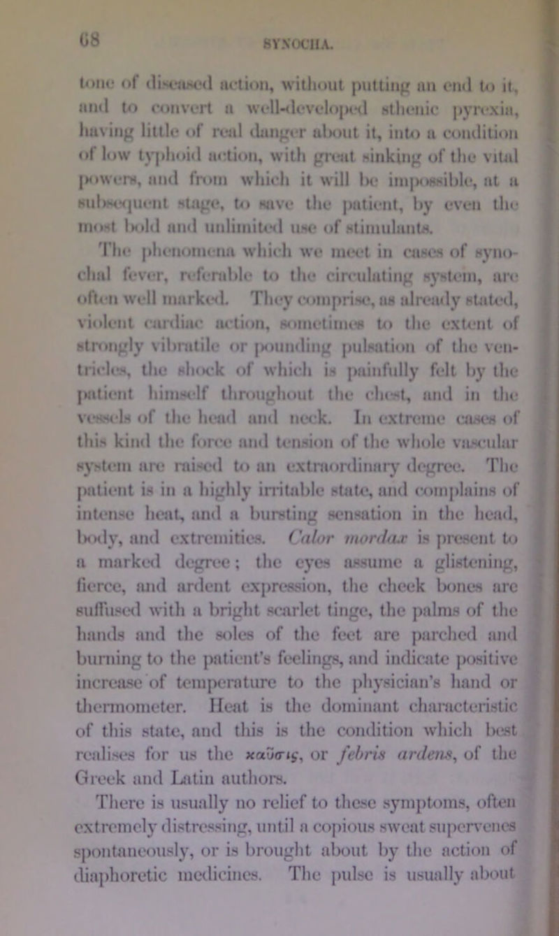 tone «»f diseased action, without putting an end to it, and to convert a well-developed sthenic pyrexia, having little of real danger about it, into a condition of low typhoid action, with great sinking of the vital powers, and from which it will l>e impossible, at a subsequent stage, to save the patient, by even tin* most lx»ld and unlimited use of stimulants. The phenomena which we meet in cases of syno- chal fever, referable to the circulating system, are often well marked. They comprise, as already stated, violent cardiac action, sometimes to the extent of strongly vilmitile or pounding pulsation of the ven- tricles, the shock of which is painfully felt by the jmtient himself throughout the chest, and in the vessels of the head and neck. In extreme awes of this kind the force and tension of the whole vascular system are raised to ati extraordinary degree. The patient is in a highly irritable state, and complains of intense heat, and a bursting sensation in the head, body, and extremities. Color mordax is present to a marked degree; the eyes assume a glistening, fierce, and ardent expression, the cheek bones arc suffused with a bright scarlet tinge, the palms of the hands and the soles of the feet are parched and burning to the patient’s feelings, and indicate positive increase of temperature to the physician’s hand or thermometer. Meat is the dominant characteristic of this state, and this is the condition which best realises for us the xau<r»<,\ or febris ardens, of the Greek and Latin authors. There is usually no relief to these symptoms, often extremely distressing, until a copious sweat supervenes spontaneously, or is brought about by the action of diaphoretic medicines. The pulse is usually about