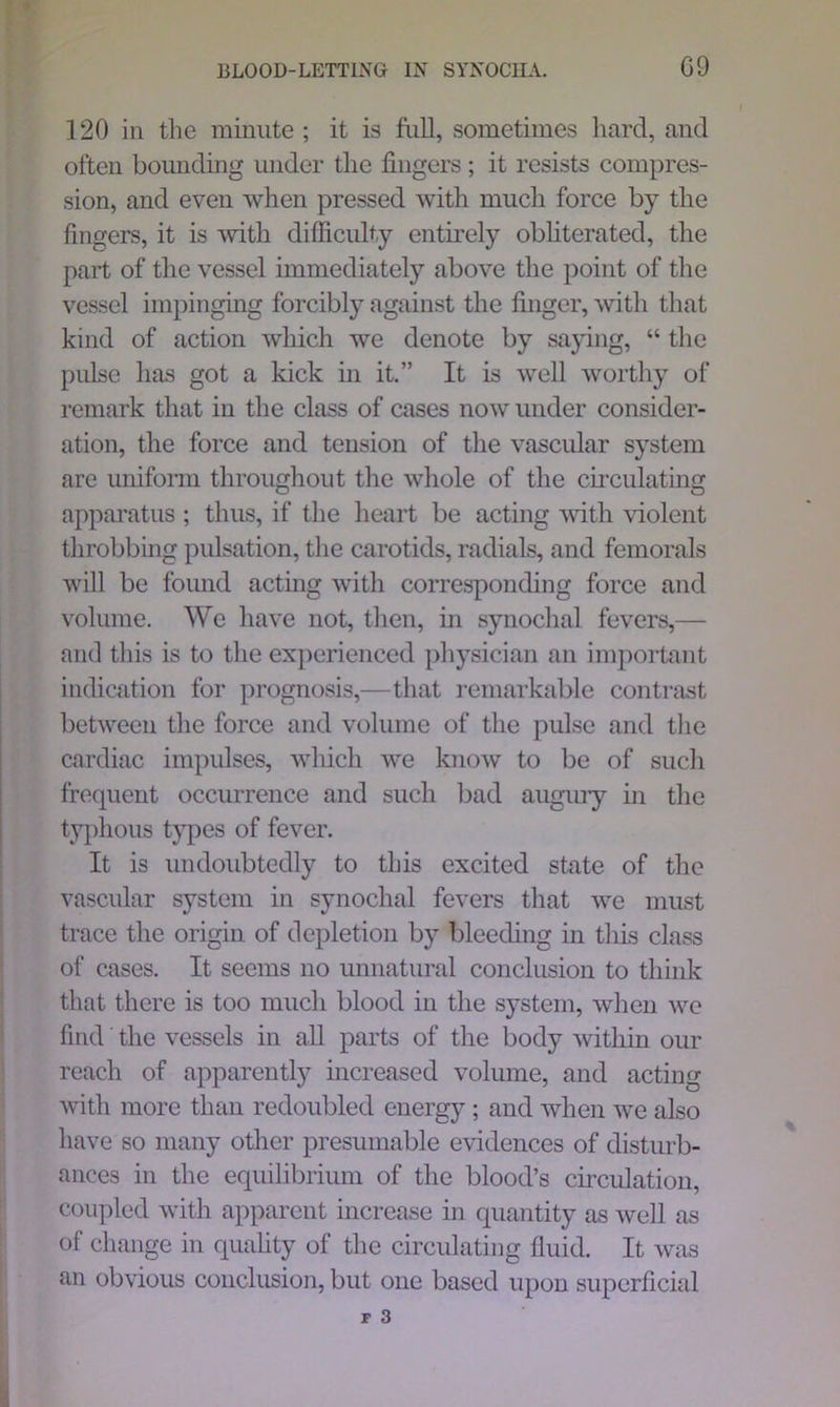 120 in the minute ; it is full, sometimes hard, and often bounding under the fingers ; it resists compres- sion, and even when pressed with much force by the fingers, it is with difficulty entirely obliterated, the part of the vessel immediately above the point of the vessel impinging forcibly against the finger, with that kind of action which we denote by saying, “ the pulse has got a kick in it.” It is well worthy of remark that in the class of cases now under consider- ation, the force and tension of the vascular system are uniform throughout the whole of the circulating apparatus ; thus, if the heart be acting with violent throbbing pulsation, the carotids, radials, and femorals will be found acting with corresponding force and volume. We have not, then, in synochal fevers,— and this is to the experienced physician an important indication for prognosis,—that remarkable contrast between the force and volume of the pulse and the cardiac impulses, which we know to be of such frequent occurrence and such bad augury in the tjqffious types of fever. It is undoubtedly to this excited state of the vascular system in synochal fevers that avc must trace the origin of depletion by bleeding in this class of cases. It seems no unnatural conclusion to think that there is too much blood in the system, when we find the vessels in all parts of the body within our reach of apparently increased volume, and acting with more than redoubled energy; and when we also have so many other presumable evidences of disturb- ances in the equilibrium of the blood’s circulation, coupled with apparent increase in quantity as well as of change in quality of the circulating fluid. It was an obvious conclusion, but one based upon superficial