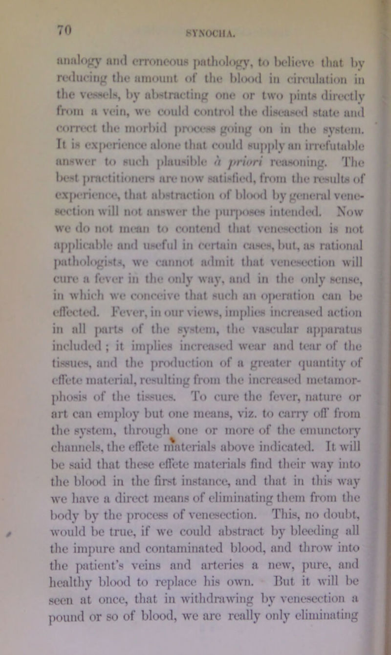 analogy and erroneous pathology, to Ixdicve that by reducing the amount of the blood in circulation in the vessels, by abstracting one or two pint* directly from u vein, we could control the diseased state and correct the morbid process going on in the system. It is experience alone that could supply an irrefutable answer to such plausible <t priori reasoning. The be**t practitioners are now satisfied, from the results of experience, that abstraction of blood by general vene- section will not answer the purposes intended. Now we do not mean to contend that venesection is not applicable and useful in certain cases, but, as rational pathologists, we cannot admit that venesection will cure a fever in the only way, and in the only sense, in which we conceive that such an operation can be effected. Fever, in our views, implies increased action in all parts of the system, the vascular apparatus included ; it implies increased wear and tear of the tissues, and the production of a greater quantity of effete material, resulting from the increased metamor- phosis of the tissues. To cure the fever, nature or art can employ but one means, viz. to carry off from the system, through one or more of the emunctory channels, the effete materials above indicated. It will be said that these effete materials find their way into the blood in the first instance, and that in this way we have a direct means of eliminating them from the body by the process of venesection. This, no doubt, would be true, if we could abstract by bleeding all the impure and contaminated blood, and throw into the patient’s veins and arteries a new, pure, and healthy blood to replace his own. But it will he seen at once, that in withdrawing by venesection a pound or so of blood, we arc really only eliminating