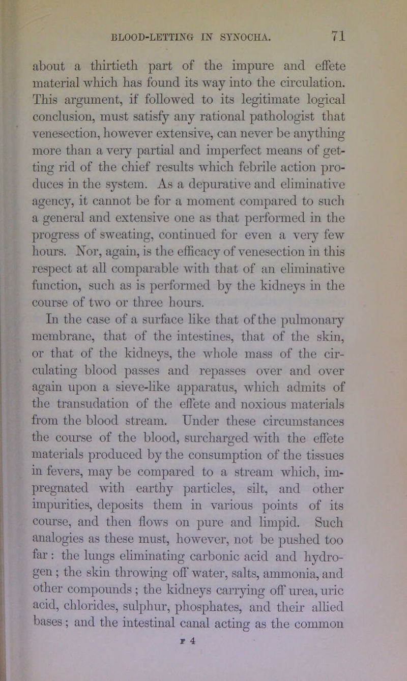 about a thirtieth part of the impure and effete material which has found its way into the circulation. This argument, if followed to its legitimate logical conclusion, must satisfy any rational pathologist that venesection, however extensive, can never be anything more than a very partial and imperfect means of get- ting rid of the chief results which febrile action pro- duces in the system. As a depurative and eliminative agency, it cannot be for a moment compared to such a general and extensive one as that performed in the progress of sweating, continued for even a very few hours. Nor, again, is the efficacy of venesection in this respect at all comparable with that of an eliminative function, such as is performed by the kidneys in the course of two or three hours. In the case of a surface like that of the pulmonary membrane, that of the intestines, that of the skin, or that of the kidneys, the whole mass of the cir- culating blood passes and repasses over and over again upon a sieve-like apparatus, which admits of the transudation of the effete and noxious materials from the blood stream. Under these circumstances the course of the blood, surcharged with the effete materials produced by the consumption of the tissues in fevers, may be compared to a stream which, im- pregnated with earthy particles, silt, and other impurities, deposits them in various points of its course, and then flows on pure and limpid. Such analogies as these must, however, not be pushed too far: the lungs eliminating carbonic acid and hydro- gen ; the skin throwing off water, salts, ammonia, and other compounds ; the kidneys carrying off urea, uric acid, chlorides, sulphur, phosphates, and their allied bases; and the intestinal canal acting as the common