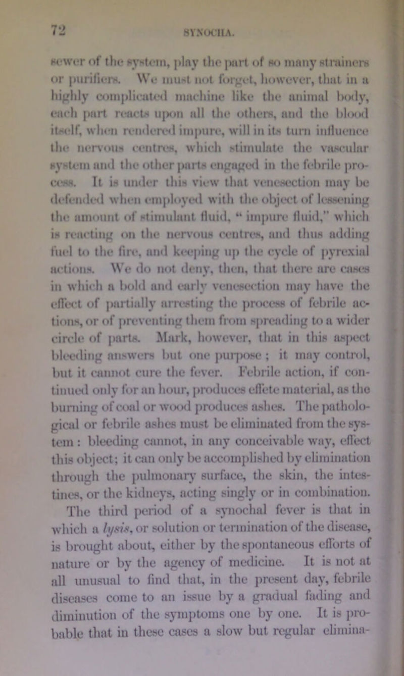 newer of the system, play the part of no many strainers or purifiers. We must not forget, however, that in a highly complicated machine like the animal laxly, each part reacts ii|am all the others, and the blood itself, when rendered impure, will in its turn influence the nervous centres, which stimulate the vascular system and the other parts engaged in the febrile pro- cess. It is under this view that venesection may be defended when employed with the object of lessening the amount of stimulant fluid,44 impure fluid,” which is reacting on the nervous centres, and thus adding fuel to the fire, and keeping up the cycle of pyrexia! actions. We do not deny, then, that there are cases in which n bold and early venesection may have the effect of partially arresting the process of febrile ac- tions, or of preventing them from spreading to a wider circle of parts. Mark, however, that in this aspect bleeding answers but one purpose ; it may control, but it cannot cure the fever. Febrile action, if con- tinued only for an hour, produces effete material, as the burning of coal or wood produces ashes. The patholo- gical or febrile ashes must be eliminated from the? sys- tem : bleeding cannot, in any conceivable way, effect this object; it can only be accomplished by elimination through the pulmonary surface, the skin, the intes- tines, or the kidneys, acting singly or in combination. The third period of a synochal fever is that in which a /yst*,or solution or termination of the disease, is brought about, either by the spontaneous efforts of nature or by the agency of medicine. It is not at all unusual to find that, in the present day, febrile diseases come to an issue by a gradual fading and diminution of the symptoms one by one. It is pro- bable that in these cases a slow but regular elimina-
