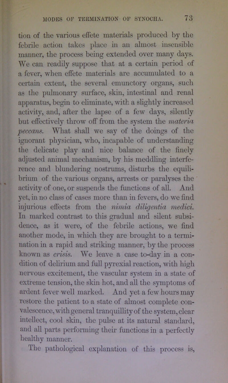 tion of the various effete materials produced by the febrile action takes place in an almost insensible manner, the process being extended over many days. We can readily suppose that at a certain period of a fever, when effete materials are accumulated to a certain extent, the several emunctory organs, such as the pulmonary surface, skin, intestinal and renal apparatus, begin to eliminate, with a slightly increased activity, and, after the lapse of a few days, silently but effectively throw off from the system the materia peccans. What shall we say of the doings of the ignorant physician, who, incapable of understanding the delicate play and nice balance of the finely adjusted animal mechanism, by his meddling interfe- rence and blundering nostrums, disturbs the equili- brium of the various organs, arrests or paralyses the activity of one, or suspends the functions of all. And yet, in no class of cases more than in fevers, do we find injurious effects from the nimia diligentia meclici. In marked contrast to this gradual and silent subsi- dence, as it were, of the febrile actions, we find another mode, in which they are brought to a termi- nation in a rapid and striking manner, by the process known as crisis. We leave a case to-day in a con- dition of delirium and full pyrexial reaction, with high nervous excitement, the vascular system in a state of extreme tension, the skin hot, and all the symptoms of ardent fever well marked. And yet a few hours may restore the patient to a state of almost complete con- valescence, with general tranquillity of the system, clear intellect, cool skin, the pulse at its natural standard, and all parts performing their functions in a perfectly healthy manner. The pathological explanation of this process is,
